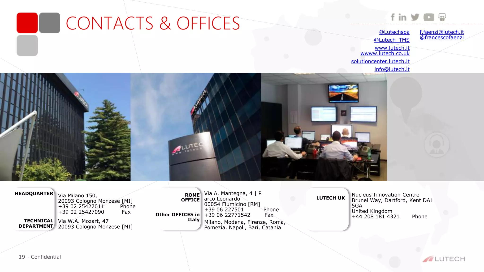 19 - Confidential
f.faenzi@lutech.it
@francescofaenzi
CONTACTS & OFFICES @Lutechspa
@Lutech_TMS
www.lutech.it
wwww.lutech.co.uk
solutioncenter.lutech.it
info@lutech.it
Via Milano 150,
20093 Cologno Monzese [MI]
+39 02 25427011 Phone
+39 02 25427090 Fax
HEADQUARTER
TECHNICAL
DEPARTMENT
Via W.A. Mozart, 47
20093 Cologno Monzese [MI]
ROME
OFFICE
Other OFFICES in
Italy
Milano, Modena, Firenze, Roma,
Pomezia, Napoli, Bari, Catania
Via A. Mantegna, 4 | P
arco Leonardo
00054 Fiumicino [RM]
+39 06 227501 Phone
+39 06 22771542 Fax
Nucleus Innovation Centre
Brunel Way, Dartford, Kent DA1
5GA
United Kingdom
+44 208 181 4321 Phone
LUTECH UK
 