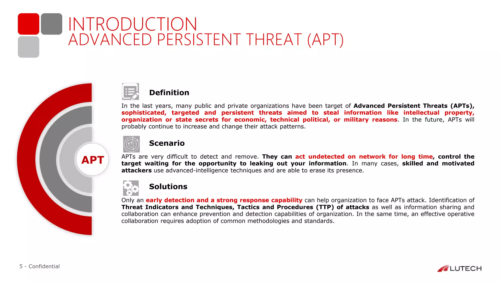5 - Confidential
ADVANCED PERSISTENT THREAT (APT)
INTRODUCTION
Definition
In the last years, many public and private organizations have been target of Advanced Persistent Threats (APTs),
sophisticated, targeted and persistent threats aimed to steal information like intellectual property,
organization or state secrets for economic, technical political, or military reasons. In the future, APTs will
probably continue to increase and change their attack patterns.
Scenario
APTs are very difficult to detect and remove. They can act undetected on network for long time, control the
target waiting for the opportunity to leaking out your information. In many cases, skilled and motivated
attackers use advanced-intelligence techniques and are able to erase its presence.
Solutions
Only an early detection and a strong response capability can help organization to face APTs attack. Identification of
Threat Indicators and Techniques, Tactics and Procedures (TTP) of attacks as well as information sharing and
collaboration can enhance prevention and detection capabilities of organization. In the same time, an effective operative
collaboration requires adoption of common methodologies and standards.
APT
 