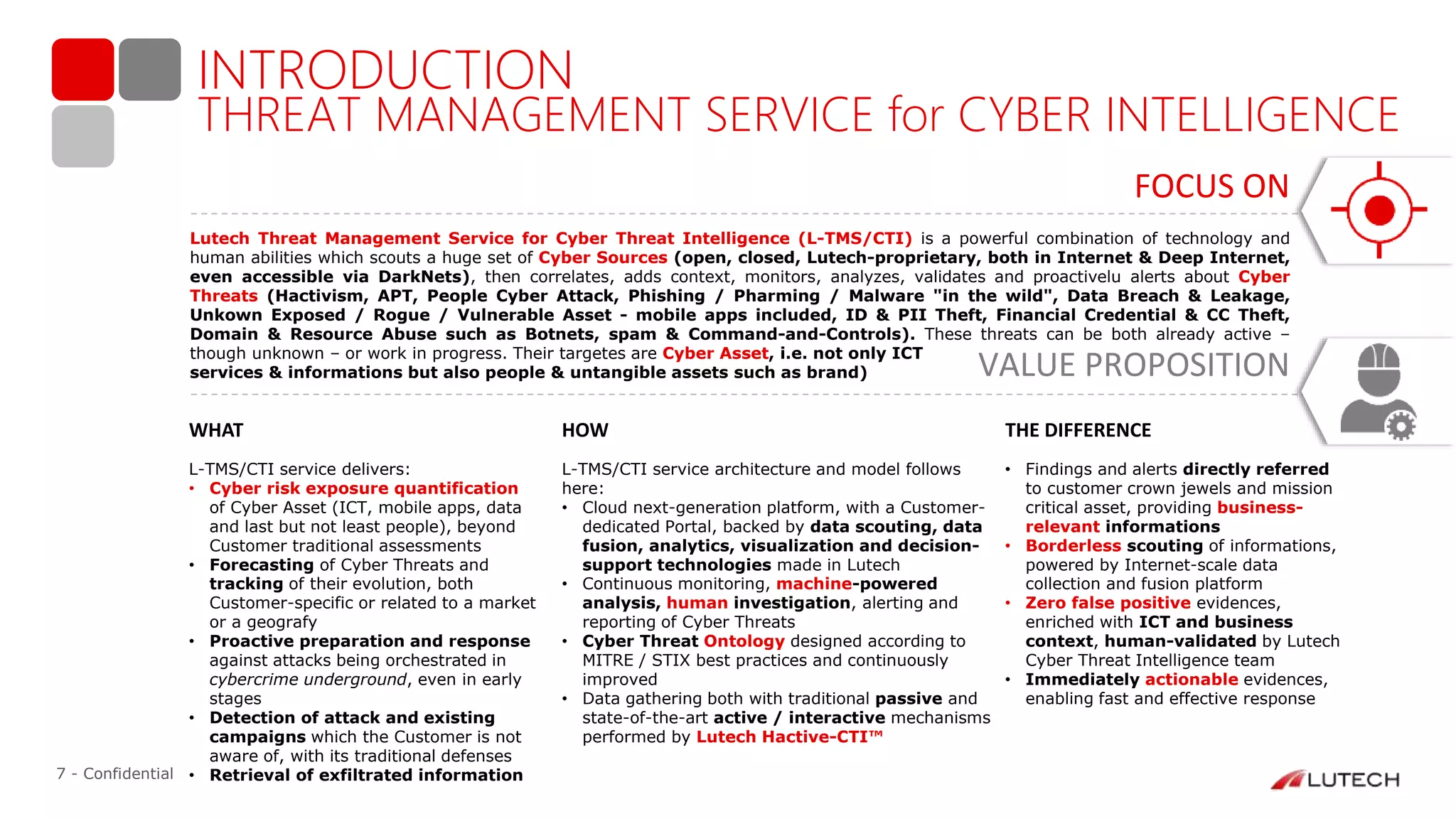 7 - Confidential
INTRODUCTION
WHAT HOW THE DIFFERENCE
FOCUS ON
Lutech Threat Management Service for Cyber Threat Intelligence (L-TMS/CTI) is a powerful combination of technology and
human abilities which scouts a huge set of Cyber Sources (open, closed, Lutech-proprietary, both in Internet & Deep Internet,
even accessible via DarkNets), then correlates, adds context, monitors, analyzes, validates and proactivelu alerts about Cyber
Threats (Hactivism, APT, People Cyber Attack, Phishing / Pharming / Malware "in the wild", Data Breach & Leakage,
Unkown Exposed / Rogue / Vulnerable Asset - mobile apps included, ID & PII Theft, Financial Credential & CC Theft,
Domain & Resource Abuse such as Botnets, spam & Command-and-Controls). These threats can be both already active –
though unknown – or work in progress. Their targetes are Cyber Asset, i.e. not only ICT
services & informations but also people & untangible assets such as brand)
• Findings and alerts directly referred
to customer crown jewels and mission
critical asset, providing business-
relevant informations
• Borderless scouting of informations,
powered by Internet-scale data
collection and fusion platform
• Zero false positive evidences,
enriched with ICT and business
context, human-validated by Lutech
Cyber Threat Intelligence team
• Immediately actionable evidences,
enabling fast and effective response
L-TMS/CTI service architecture and model follows
here:
• Cloud next-generation platform, with a Customer-
dedicated Portal, backed by data scouting, data
fusion, analytics, visualization and decision-
support technologies made in Lutech
• Continuous monitoring, machine-powered
analysis, human investigation, alerting and
reporting of Cyber Threats
• Cyber Threat Ontology designed according to
MITRE / STIX best practices and continuously
improved
• Data gathering both with traditional passive and
state-of-the-art active / interactive mechanisms
performed by Lutech Hactive-CTI™
L-TMS/CTI service delivers:
• Cyber risk exposure quantification
of Cyber Asset (ICT, mobile apps, data
and last but not least people), beyond
Customer traditional assessments
• Forecasting of Cyber Threats and
tracking of their evolution, both
Customer-specific or related to a market
or a geografy
• Proactive preparation and response
against attacks being orchestrated in
cybercrime underground, even in early
stages
• Detection of attack and existing
campaigns which the Customer is not
aware of, with its traditional defenses
• Retrieval of exfiltrated information
VALUE PROPOSITION
THREAT MANAGEMENT SERVICE for CYBER INTELLIGENCE
 