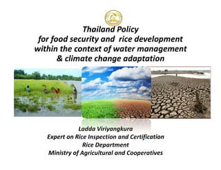 Thailand Policy
for food security and rice development
within the context of water management
& climate change adaptation
Ladda Viriyangkura
Expert on Rice Inspection and Certification
Rice Department
Ministry of Agricultural and Cooperatives
 