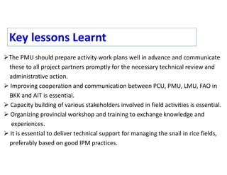 The PMU should prepare activity work plans well in advance and communicate
these to all project partners promptly for the necessary technical review and
administrative action.
 Improving cooperation and communication between PCU, PMU, LMU, FAO in
BKK and AIT is essential.
 Capacity building of various stakeholders involved in field activities is essential.
 Organizing provincial workshop and training to exchange knowledge and
experiences.
 It is essential to deliver technical support for managing the snail in rice fields,
preferably based on good IPM practices.
Key lessons Learnt
 