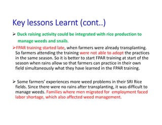 Key lessons Learnt (cont..)
 Duck raising activity could be integrated with rice production to
manage weeds and snails.
FPAR training started late, when farmers were already transplanting.
So farmers attending the training were not able to adopt the practices
in the same season. So it is better to start FPAR training at start of the
season when rains allow so that farmers can practice in their own
field simultaneously what they have learned in the FPAR training.
 Some farmers’ experiences more weed problems in their SRI Rice
fields. Since there were no rains after transplanting, it was difficult to
manage weeds. Families where men migrated for employment faced
labor shortage, which also affected weed management.
 