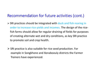 Recommendation for future activities (cont.)
 SRI practices should be integrated with duck and fish rearing in
order to increase rice yields and incomes. The design of the rice-
fish farms should allow for regular draining of fields for purposes
of creating alternate wet and dry conditions, as key SRI practice
to promote soil and crop health.
 SRI practice is also suitable for rice seed production. For
example in Songkhone and Xonaboouly districts the Farmer
Trainers have experienced.
 