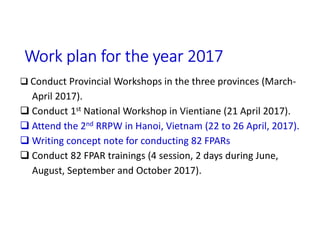 Work plan for the year 2017
 Conduct Provincial Workshops in the three provinces (March-
April 2017).
 Conduct 1st National Workshop in Vientiane (21 April 2017).
 Attend the 2nd RRPW in Hanoi, Vietnam (22 to 26 April, 2017).
 Writing concept note for conducting 82 FPARs
 Conduct 82 FPAR trainings (4 session, 2 days during June,
August, September and October 2017).
 