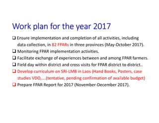 Work plan for the year 2017
 Ensure implementation and completion of all activities, including
data collection, in 82 FPARs in three provinces (May-October 2017).
 Monitoring FPAR implementation activities.
 Facilitate exchange of experiences between and among FPAR farmers.
 Field day within district and cross visits for FPAR district to district..
 Develop curriculum on SRI-LMB in Laos (Hand Books, Posters, case
studies VDO,….(tentative, pending confirmation of available budget)
 Prepare FPAR Report for 2017 (November-December 2017).
 