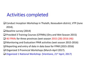 Activities completed
 Conduct Inception Workshop in Thalath, Keooudom district, VTP (June
2014).
 Baseline survey (2014)
 Provided 3 Training Courses (CFPARs) (Dry and Wet Season 2015)
 46 FPARs for three provinces (wet season 2015 (28)-2016 (46)
 Monitoring and Evaluation FPAR activities (wet season 2015-2016)
 Reporting and entry of data in data base for FPAR (2015-2016)
 Organized 3 Provincial Workshops (March-April 2017).
 Organized 1 National Workshop (Vientiane, 21st April, 2017)
 