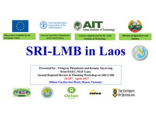 SRI-LMB in Laos
This project is funded by the
European Union
Presented by: Viengxay Photakoun and Kongsy Xayavong
from DAEC, MAF Laos.
Second Regional Review & Planning Workshop on SRI-LMB
24-25th April, 2017
Hilton Garden Inn Hotel, Hanoi, Vietnam.
Food and Agriculture Organization
of the United Nations
Ministry of Agriculture and
Forestry
A project implemented by the Asian
Institute of Technology
 
