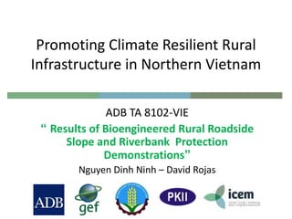 Promoting Climate Resilient Rural
Infrastructure in Northern Vietnam
ADB TA 8102-VIE
“ Results of Bioengineered Rural Roadside
Slope and Riverbank Protection
Demonstrations”
Nguyen Dinh Ninh – David Rojas
 