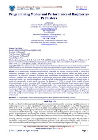 International Research Journal of Computer Science (IRJCS) ISSN: 2393-9842
Issue 06, Volume 4 (June 2017) www.irjcs.com
_________________________________________________________________________________________________
IRJCS: Impact Factor Value – SJIF: Innospace, Morocco (2016): 4.281
Indexcopernicus: (ICV 2015): 79.58
© 2014- 17, IRJCS- All Rights Reserved Page -7
Programming Modes and Performance of Raspberry-
Pi Clusters
Anil Jaiswal
Research Scholar, Department of Computer Science,
Sant Gadge Baba Amravati University, Amravati,India
jaiswal.anil@gmail.com
Dr. Sanjeev Jain
Vice-Chancellor
Shri Mata Vaishno Devi University, Katra, J &K
sanjeevjain@yahoo.com
Dr. V. M. Thakre
Professor and Head, Department of Computer Science
Sant Gadge Baba Amravati University, Amravati,India
vilthakare@yahoo.co.in
Manuscript History
Number: IRJCS/RS/Vol.04/Issue06/JNCS10081
Received: 09, May 2017
Final Correction: 23, May 2017
Final Accepted: 29, May 2017
Published: June 2017
Citation: Jaiswal, A., Jain, D. S. & Thakre, D. V. M. (2017). Programming Modes and Performance of Raspberry-Pi
Clusters. research report published doctoral dissertation , Sant Gadge Baba Amravati University, Amravati,India.
Editor: Dr.A.Arul L.S, Chief Editor, IRJCS, AM Publications, India
Copyright: ©2017 This is an open access article distributed under the terms of the Creative Commons Attribution License, Which
Permits unrestricted use, distribution, and reproduction in any medium, provided the original author and source are credited
Abstract— In present times, updated information and knowledge has become readily accessible to researchers,
enthusiasts, developers, and academics through the Internet on many different subjects for wider areas of
application. The underlying framework facilitating such possibilities is networking of servers, nodes, and personal
computers. However, such setups, comprising of mainframes, servers and networking devices are inaccessible to
many, costly, and are not portable. In addition, students and lab-level enthusiasts do not have the requisite access to
modify the functionality to suit specific purposes. The Raspberry-Pi (R-Pi) is a small device capable of many
functionalities akin to super-computing while being portable, economical and flexible. It runs on open source Linux,
making it a preferred choice for lab-level research and studies. Users have started using the embedded networking
capability to design portable clusters that replace the costlier machines. This paper introduces new users to the most
commonly used frameworks and some recent developments that best exploit the capabilities of R-Pi when used in
clusters. This paper also introduces some of the tools and measures that rate efficiencies of clusters to help users
assess the quality of cluster design. The paper aims to make users aware of the various parameters in a cluster
environment.
Keywords — Raspberry-Pi Clusters; Hadoop; MapReduce; MPI; openMPI; benchmarking clusters;
I. INTRODUCTION
Parallel and distributed computing technology focuses on maximizing parallel computing capabilities inherent in
multicore processors and their capability for interaction through networking (Culler et al., 1998; Hyung et al.,
1997; K. M. Lee & Lee, 2012; S. W. Lee et al., 2005; Sodan, 2005). Such hardware and software architectural
combinations help improve speed, volume and efficiency of computing resources. Some of the most accepted
resources include the following: single instruction multiple data (SIMD) graphics processing unit (GPU),and
general purpose graphics processing unit (GPGPU); simultaneous multithreading (SMT) non-uniform memory
access (NUMA), symmetric multiprocessor (SMP) architecture, architectures, and superscalar processor [1]–[6].
Similarly, software developers have designed applications, platforms and layouts to fully exploit the capabilities of
a hardware configuration, initially meant for specific purposes. Such software technologies, often available as
open-source enable users to extract parallel, distributed, and concurrent computing for various [6], [7].
 