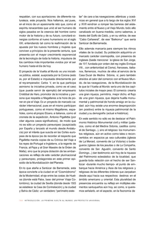 1 0 // I N T R O D U C C I Ó N . L A P R I M E R A V U E LTA A L M U N D O , U N P R O Y E C T O U N I V E R S A L
respaldan, con sus aportaciones de diferente na-
turaleza, este proyecto. Nos hallamos, así pues,
en el inicio de un apasionante reto que, como el
espíritu renacentista que unió al ser humano de
siglos pasados en la creencia del hombre como
motor de la historia y de su futuro, concitará si-
nergias conforme al nuevo humanismo en el siglo
XXI, entendiendo tal como la reafirmación de la
apuesta por los nuevos hombres y mujeres que
conviven a principios de la presente centuria, que
presenta con el mayor crecimiento exponencial
de la tecnología de toda la historia, impulsora de
los cambios más importantes vividos por el ser
humano hasta el día de hoy.
El proyecto de la Vuelta al Mundo es una iniciati-
va pública, estatal, auspiciada por la Corona (esto
es, por el Estado) e impulsada directamente por
el rey-emperador, Carlos V, en la que participa
asimismo la iniciativa privada, como es el caso
(que puede servir de ejemplo) del empresario
Cristóbal de Haro, promotor de la iniciativa y per-
sona que respalda a Magallanes a la hora de po-
ner en pie el Viaje. Es un proyecto de marcado ca-
rácter internacional, pues en el mismo participan
portugueses, como el mismo Magallanes, espa-
ñoles, como el propio Elcano, e italianos, como el
cronista de la expedición, Antonio Pigafetta (por
citar algunos casos significativos), de modo que
no es sólo un proyecto paneuropeo (auspiciado
por España y lanzado al mundo desde Andalu-
cía) por el interés que suscita en las Cortes euro-
peas de la época (es de recordar al respecto que
Pigafetta manda copias de su Crónica del Viaje a
los reyes de Portugal e Inglaterra, a la regente de
Francia, al Papa y al Gran Maestre de la Orden de
Malta), sino que la propia dotación de las embar-
caciones es reflejo de este carácter plurinacional
y paneuropeo, protagonista en este primer epi-
sodio de la Mundialización del Planeta.
En lo que atañe a Sanlúcar de Barrameda, esta
época convierte a la ciudad en el “Cosmódromo”
de la Modernidad, el eje entre las costas de Huel-
va (donde está Palos, base del primer Viaje Co-
lombino), la ciudad de Sevilla (donde desde 1503
se establece la Casa de Contratación) y la ciudad
y Bahía de Cádiz: un verdadero “perímetro este-
lar” de cara a las navegaciones atlánticas y oceá-
nicas en general que a lo largo de los siglos XVI
y XVII vendrían a romper las barreras del aisla-
miento entre el Nuevo y el Viejo Mundo, todo ello
canalizado en buena medida, como sabemos, a
través del Golfo de Cádiz, y en su vértice, de ese
“Cabo Cañaveral”, de ese “Baikonur” que sería
Sanlúcar de Barrameda.
Ello además marcaría para siempre los ritmos
vitales de la ciudad. Su población adquiriría un
marcado carácter cosmopolita, con presencia de
ingleses (baste mencionar la iglesia de San Jorge,
de 1517, fundada por orden del rey inglés Enrique
VIII... con anterioridad al Cisma), franceses, italia-
nos, flamencos, muchos de ellos al servicio de la
Casa Ducal de Medina Sidonia, sí, pero también
atraídos al calor del comercio con el Nuevo Mun-
do, de las navegaciones, de la Mundialización de
la que la I Vuelta al Mundo sería uno de los capí-
tulos iniciales de mayor peso. El comercio crearía
una gran riqueza, permitiría, mejor dicho, el flujo
de una gran riqueza, que dejaría huella monu-
mental y patrimonial de hondo arraigo en la ciu-
dad: aún hoy existe una enorme desproporción
(en positivo) entre la riqueza patrimonial de la
ciudad y su demografía (actual e histórica).
En este sentido no sólo es de destacar el Patri-
monio Histórico Monumental civil y militar (pala-
cios, como el del Medina Sidonia, castillos como
el de Santiago...), sino el religioso: los monumen-
tos religiosos, aún en activo como tales o recon-
vertidos en espacios ya sea culturales (iglesia
de La Merced, convento de La Victoria) o bode-
gueros (iglesia de los jesuitas o de La Compañía,
convento de San Agustín, convento de Santo
Domingo...) dan testimonio aún hoy de la riqueza
del Patrimonio eclesiástico de la localidad, que
guarda toda relación con el hecho de ser San-
lúcar -durante mucho tiempo- el punto de em-
barque hacia América y Asia de los religiosos y
religiosas de las diferentes órdenes que zarpaban
desde aquí hacia sus respectivos destinos en el
ámbito americano y oriental. Esta pluralidad de
presencias encuentra su reflejo en múltiples ele-
mentos sanluqueños aún hoy, así como, si quere-
mos señalarlo, en el aspecto, en la fisonomía de
 