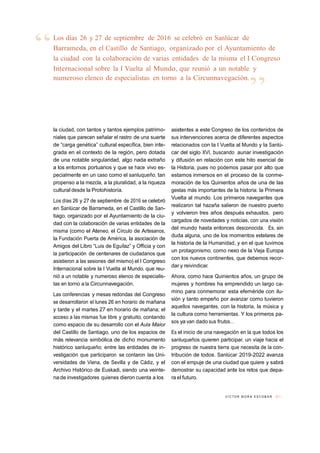 V Í C T O R M O R A E S C O B A R // 1 1
“Los días 26 y 27 de septiembre de 2016 se celebró en Sanlúcar de
Barrameda, en el Castillo de Santiago, organizado por el Ayuntamiento de
la ciudad con la colaboración de varias entidades de la misma el I Congreso
Internacional sobre la I Vuelta al Mundo, que reunió a un notable y
numeroso elenco de especialistas en torno a la Circunnavegación.
”
la ciudad, con tantos y tantos ejemplos patrimo-
niales que parecen señalar el rastro de una suerte
de “carga genética” cultural específica, bien inte-
grada en el contexto de la región, pero dotada
de una notable singularidad, algo nada extraño
a los entornos portuarios y que se hace vivo es-
pecialmente en un caso como el sanluqueño, tan
propenso a la mezcla, a la pluralidad, a la riqueza
cultural desde la Protohistoria.
Los días 26 y 27 de septiembre de 2016 se celebró
en Sanlúcar de Barrameda, en el Castillo de San-
tiago, organizado por el Ayuntamiento de la ciu-
dad con la colaboración de varias entidades de la
misma (como el Ateneo, el Círculo de Artesanos,
la Fundación Puerta de América, la asociación de
Amigos del Libro “Luis de Eguílaz” y Officia y con
la participación de centenares de ciudadanos que
asistieron a las sesiones del mismo) el I Congreso
Internacional sobre la I Vuelta al Mundo, que reu-
nió a un notable y numeroso elenco de especialis-
tas en torno a la Circunnavegación.
Las conferencias y mesas redondas del Congreso
se desarrollaron el lunes 26 en horario de mañana
y tarde y el martes 27 en horario de mañana; el
acceso a las mismas fue libre y gratuito, contando
como espacio de su desarrollo con el Aula Maior
del Castillo de Santiago, uno de los espacios de
más relevancia simbólica de dicho monumento
histórico sanluqueño; entre las entidades de in-
vestigación que participaron se contaron las Uni-
versidades de Viena, de Sevilla y de Cádiz, y el
Archivo Histórico de Euskadi, siendo una veinte-
na de investigadores quienes dieron cuenta a los
asistentes a este Congreso de los contenidos de
sus intervenciones acerca de diferentes aspectos
relacionados con la I Vuelta al Mundo y la Sanlú-
car del siglo XVI, buscando aunar investigación
y difusión en relación con este hito esencial de
la Historia, pues no podemos pasar por alto que
estamos inmersos en el proceso de la conme-
moración de los Quinientos años de una de las
gestas más importantes de la historia: la Primera
Vuelta al mundo. Los primeros navegantes que
realizaron tal hazaña salieron de nuestro puerto
y volvieron tres años después exhaustos, pero
cargados de novedades y noticias, con una visión
del mundo hasta entonces desconocida. Es, sin
duda alguna, uno de los momentos estelares de
la historia de la Humanidad, y en el que tuvimos
un protagonismo, como nexo de la Vieja Europa
con los nuevos continentes, que debemos recor-
dar y reivindicar.
Ahora, como hace Quinientos años, un grupo de
mujeres y hombres ha emprendido un largo ca-
mino para conmemorar esta efeméride con ilu-
sión y tanto empeño por avanzar como tuvieron
aquellos navegantes, con la historia, la música y
la cultura como herramientas. Y los primeros pa-
sos ya van dado sus frutos…
Es el inicio de una navegación en la que todos los
sanluqueños quieren participar, un viaje hacia el
progreso de nuestra tierra que necesita de la con-
tribución de todos. Sanlúcar 2019-2022 avanza
con el empuje de una ciudad que quiere y sabrá
demostrar su capacidad ante los retos que depa-
ra el futuro.
 