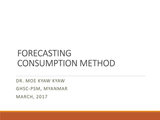 FORECASTING
CONSUMPTION METHOD
DR. MOE KYAW KYAW
GHSC-PSM, MYANMAR
MARCH, 2017
 