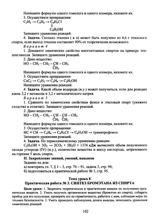 Напишите формулы одного гомолога и одного изомера, назовите их.
3. Осуществите превращения:
С2Н2 -► СбН6 - С6Н5С£
СбН5ОН
Запишите уравнения реакций.
4. Задача. Сколько этилена ( в л) может быть получено из 4,6 г этилового
спирта, если выход этилена составляет 90% от теоретически возможного.
В а р и а н т 4
1. Докажите химические свойства многоатомных спиртов на примере эти­
ленгликоля. Запишите уравнения реакций.
2. Дано вещество:
НО - СН2 - СН2 - СН - СН3.
СН3
Напишите формулы одного гомолога и одного изомера, назовите их.
3. Осуществите превращения:
СаС2-►С2Н2-►С2Н4-> С2Н5ОН.
Напишите уравнения реакций.
4. Задача. Какой объем водорода (н.у.) может получиться, если для реакции
взяли 3,2 г метанола и 3,2 г металлического натрия.
В а р и а н т 5
1. Сравните по химическим свойствам фенол и этиловый спирт (укажите
сходство иютличие). Запишите уравнения реакций.
2. Дано вещество:
НО - СН2- СН2- СН - СН - СН3.
СН3 СН3
Напишите формулы одного гомолога и одного изомера, назовите их.
3. Осуществите превращения:
НС = СН —►С6Н6—►С6Н5С£ —►СбН5ОН —►тринитрофенол.
Запишите уравнения реакций.
4. Задача. По термохимическому уравнению реакции:
С2Н5ОН + 302 —►2С02 + ЗН20 + 1374 кДж вычислите объем полученного
оксида углерода (IV) (н.у.), количество вещества и массу кислорода, затраченного
на горение 5 моль спирта.
II. Закрепление знаний, умений, навыков
Задание на дом:
а) повторить гл. 7, § 1- 3, стр. 76 - 91, задача 3, стр. 94;
б) подготовиться к практической работе № 3, стр. 95.
Тема урока 8
Практическая работа № 3. СИНТЕЗ БРОМЭТАНА ИЗ СПИРТА
Цели урока: 1. Закрепить теоретические и практические навыки по получению орга­
нических веществ. 2. Уметь получать органическое вещество (бромэтан из спирта), собирать
прибор для его получения, проверять его на герметичность, работать с ним, соблюдая меры по
технике безопасности. 3. Уметь проводить наблюдения, делать выводы, записывать уравнения
химических реакций.
102
 