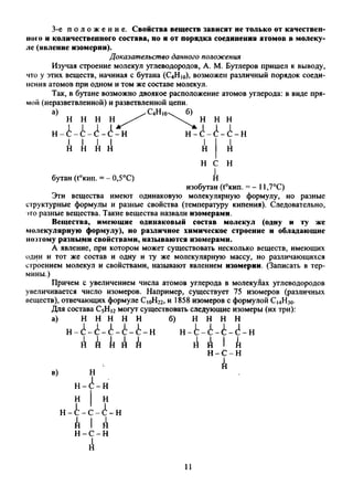 3-е п о л о ж е н и е . Свойства веществ зависят не только от качествен­
ною и количественного состава, но и от порядка соединения атомов в молеку­
ле (явление изомерии).
Доказательство данного положения
Изучая строение молекул углеводородов, А. М. Бутлеров пришел к выводу,
что у этих веществ, начиная с бутана (С4Н10), возможен различный порядок соеди­
нения атомов при одном и том же составе молекул.
Так, в бутане возможно двоякое расположение атомов углерода: в виде пря­
мой (неразветвленной) и разветвленной цепи.
a) ^ C 4H|(w б)
Н И Н Н .
н-А-А-А-А-н
н н н
н- А- А- А- н
н н А А I
н I
н
н
бутан (t°Knn. = - 0,5°С)
Н С
А
изобутан (t°KHn. = - 11,7°С)
Эти вещества имеют одинаковую молекулярную формулу, но разные
структурные формулы и разные свойства (температуру кипения). Следовательно,
это разные вещества. Такие вещества назвали изомерами.
Вещества, имеющие одинаковый состав молекул (одну и ту же
молекулярную формулу), но различное химическое строение и обладающие
поэтому разными свойствами, называются изомерами.
А явление, при котором может существовать несколько веществ, имеющих
один и тот же состав и одну и ту же молекулярную массу, но различающихся
строением молекул и свойствами, называют явлением изомерии. (Записать в тер­
мины.)
Причем с увеличением числа атомов углерода в молекуЯах углеводородов
увеличивается число изомеров. Например, существует 75 изомеров (различных
веществ), отвечающих формуле С|0Н22, и 1858 изомеров с формулой Ci4H30.
Для состава С5Н12могут существовать следующие изомеры (их три):
а) Н Н Н Н Н б) Н Н Н Н
н-А-А-А-А-А-н н-А-А-А-А-н
A A A A A A A i А
н - с - н
в) н
н-А-н
н | н
н-А-с-А-н
А I А
н-с-н
А
А
и
 