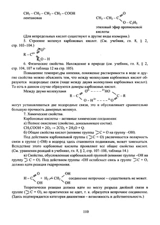СН3- СН2- СН2- СН2- СООН О
пентановая СН3- СН2- С
х о-с2н5
этиловый эфир пропИОНОВОЙ
кислоты
(Для непредельных кислот существуют и другие виды изомерии.)
5. Строение молекул карбоновых кислот. (См. учебник, гл. 8, § 2,
стр. 103-104.)
R - C
/? 0 ^
,5-»- ^
Х.о- н
6. Физические свойства. Нахождение в природе (см. учебник, гл. 8, § 2
стр. 104, 107 и таблица 12 на стр. 105).
Повышение температуры кипения, понижение растворимости в воде и дру­
гие свойства можно объяснить тем, что между молекулами карбоновых кислот об­
разуются водородные связи (чаще между двумя молекулами карбоновых кислот).
То есть в данном случае образуются димеры карбоновых кислот.
Между двумя молекулами ^ О5---------6+НОО - 
R - C ^ C -R
 о-н 5+ ч г
могут устанавливаться две водородные связи, это и обуславливает сравнительно
большую прочность димерных молекул.
7. Химические свойства.
Карбоновые кислоты - активные химические соединения:
а) Полное окисление (свойство, доказывающее состав).
СНзСООН + 202-> 2С02+ 2Н20 + Q.
б) Общие свойства кислот (влияние группы = О на группу -ОН).
Под действием карбонильной группы ( = О) увеличивается полярность
связи в группе (-ОН) и водород здесь становится подвижным, может замещаться.
Вследствие этого карбоновые кислоты проявляют все общие свойства кислот.
(См. уравнения реакций в учебнике, гл. 8, § 2, стр. 107-108, таблица 14.)
в) Свойства, обусловленные карбонильной группой (влияние группы -ОН на
группу ^ С = О). Под действием группы -ОН ослабевает связь в группе ^ С = О,
должна идти реакция гидрирования.
/ о н
Н - С + Н274 СН2 соединение непрочное - существовать не может.
х он х он
Теоретически реакция должна идти по месту разрыва двойной связи в
группе ( ^ С = О), но практически не идет, т. к. образуется непрочное соединение.
(Здесь подтверждается категория диалектики - возможность и действительность.)
110
 