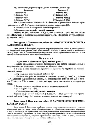 Эту практическую работу проводят по вариантам, например:
Вариант I Вариант II
1) Задание № 1.
2) Задание № 3.
3) Задание № 4.
1) Задание № 1.
2) Задание № 5.
3) Задание № 8(6).
4) Задание № 7(6).4) Задание № 7(в).
Все задания взяты из учебника Л. А. Цветкова «Органическая химия», прак­
тическая работа № 5 «Решение экспериментальных задач», стр. 231.
А можно сделать в этой работе больше вариантов.
II. Закрепление знаний, умений, навыков
Задание на дом: повторить гл. 8, § 2; подготовиться к практической работе
№ 4 «Получение и свойства карбоновых кислот», стр. 115; записи в тетради (техно­
логическая карта).
Тема урока 8. Практическая работа № 4 «ПОЛУЧЕНИЕ И СВОЙСТВА
КАРБОНОВЫХ КИСЛОТ»
Цели урока: 1. Повторить, закрепить и проконтролировать знания и умения учащих­
ся, полученные при изучении темы «Карбоновые кислоты». 2. Уметь получать карбоновую
кислоту из ее соли, исследовать свойства карбоновых кислот, проводить наблюдения, делать
выводы, соблюдая правила по технике безопасности.
I. Подготовка к проведению практической работы
1. Беседа о правилах по технике безопасности при работе с органическими и
неорганическими веществами, поведении в кабинете химии.
2. Беседа о ходе проведения практической работы № 4 (работа по техноло­
гической карте).
II. Проведение практической работы № 4
1. Выполнение работы, используя описание ее (инструкцию) в учебнике
Л. А. Цветкова «Органическая химия», М.: Просвещение, 1988 на стр. 230 и рису­
нок 65 на стр. 230, а также технологическую карту, составленную на прошлом
уроке.
2. Запись результатов работы, выводы, уравнения реакций.
3. Уборка рабочего места.
III. Закрепление знаний, умений, навыков
Задание на дом: повторить гл. 8, § 2, стр. 103-112; подготовиться к практи­
ческой работе № 5, стр. 116; записи в тетради (технологическая карта).
Тема урока 9. Практическая работа № 5. «РЕШЕНИЕ ЭКСПЕРИМЕН­
ТАЛЬНЫХ ЗАДАЧ»
Цели урока: 1. Закрепить, углубить и проконтролировать знания и умения учащихся,
полученные при изучении темы «Углеводороды» и «Кислородосодержащие вещества».
2. Уметь определять по характерным реакциям углеводороды (предельные и непредельные),
спирты, альдегиды, карбоновые кислоты. Уметь проводить реакции между неорганическими и
органическими веществами, получать органические вещества, делать выводы, записывать
уравнения реакций, соблюдать правила по технике безопасности.
Х о д у р о к а
120
 