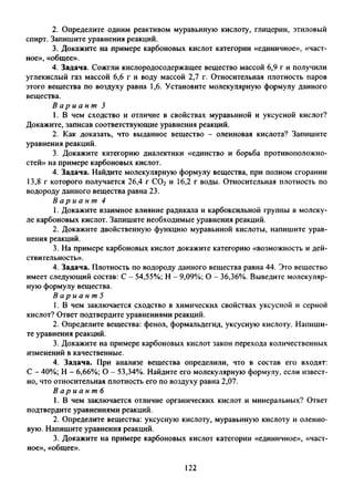 2. Определите одним реактивом муравьиную кислоту, глицерин, этиловый
спирт. Запишите уравнения реакций.
3. Докажите на примере карбоновых кислот категории «единичное», «част­
ное», «общее».
4. Задача. Сожгли кислородосодержащее вещество массой 6,9 г и получили
углекислый газ массой 6,6 г и воду массой 2,7 г. Относительная плотность паров
этого вещества по воздуху равна 1,6. Установите молекулярную формулу данного
вещества.
В а р и а н т 3
1. В чем сходство и отличие в свойствах муравьиной и уксусной кислот?
Докажите, записав соответствующие уравнения реакций.
2. Как доказать, что выданное вещество - олеиновая кислота? Запишите
уравнения реакций.
3. Докажите категорию диалектики «единство и борьба противоположно­
стей» на примере карбоновых кислот.
4. Задача. Найдите молекулярную формулу вещества, при полном сгорании
13,8 г которого получается 26,4 г С02 и 16,2 г воды. Относительная плотность по
водороду данного вещества равна 23.
В а р и а н т 4
1. Докажите взаимное влияние радикала и карбоксильной группы в молеку­
ле карбоновых кислот. Запишите необходимые уравнения реакций.
2. Докажите двойственную функцию муравьиной кислоты, напишите урав­
нения реакций.
3. На примере карбоновых кислот докажите категорию «возможность и дей­
ствительность».
4. Задача. Плотность по водороду данного вещества равна 44. Это вещество
имеет следующий состав: С - 54,55%; Н - 9,09%; О - 36,36%. Выведите молекуляр­
ную формулу вещества.
В а р и а н т 5
1. В чем заключается сходство в химических свойствах уксусной и серной
кислот? Ответ подтвердите уравнениями реакций.
2. Определите вещества: фенол, формальдегид, уксусную кислоту. Напиши­
те уравнения реакций.
3. Докажите на примере карбоновых кислот закон перехода количественных
изменений в качественные.
4. Задача. При анализе вещества определили, что в состав его входят:
С - 40%; Н - 6,66%; О - 53,34%. Найдите его молекулярную формулу, если извест­
но, что относительная плотность его по воздуху равна 2,07.
В а р и а н т б
1. В чем заключается отличие органических кислот и минеральных? Ответ
подтвердите уравнениями реакций.
2. Определите вещества: уксусную кислоту, муравьиную кислоту и олеино­
вую. Напишите уравнения реакций.
3. Докажите на примере карбоновых кислот категории «единичное», «част­
ное», «общее».
122
 