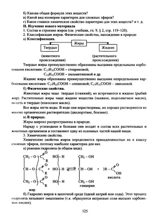 б) Какова общая формула этих веществ?
в) Какой вид изомерии характерен для сложных эфиров?
г) Какое главное химическое свойство характерно для этих веществ? и т. д.
II. Изучение нового материала
1. Состав и строение жиров (см. учебник, гл. 9, § 2, стр. 119-120).
2. Классификация жиров. Физические свойства, нахождение в природе
(животного (растительного
происхождения) происхождения)
Твердые жиры преимущественно образованы высшими предельными карбо­
новыми кислотами: С|7Нз5СООН - стеариновой;
С15Н31СООН - пальмитиновой и др.
Жидкие жиры образованы преимущественно высшими непредельными кар­
боновыми кислотами: С17Н33СООН - олеиновой; С|7Н3|СООН - линолевой.
б) Физические свойства.
Животные жиры чаще твердые (говяжий), но встречаются и жидкие (рыбий
жир). Растительные жиры чаще жидкие вещества (льняное, подсолнечное масло),
но есть и твердые (кокосовое масло).
Все жиры легче воды. В воде они нерастворимы, но хорошо растворяются во
многих органических растворителях (дихлорэтане, бензине).
в) В природе.
Жиры широко распространены в природе.
Наряду с углеводами и белками они входят в состав всех растительных и
животных организмов и составляют одну из основных частей нашей пищи.
3. Химические свойства.
Химические свойства жиров определяются принадлежностью их к классу
сложных эфиров, поэтому наиболее характерна для них
а) реакция гидролиза (в общем виде).
//° 
СН2- О л с
/ R
но-н
/ #0 (
—о
X
1
о
■---h
п
я
+
НО|-Н
 *° /ch2- ovc;
1 к
но-н
СН2- ОН
/ / °
СН - ОН + 3R - С
ОН
кислота
СН2- ОН
глицерин
жир
б) Гидролиз жиров в щелочной среде (едкий натрий или сода). Этот процесс
Iпдролиза называют омылением (т.к. образуются натриевые соли высших карбоно­
вых кислот).
125
 