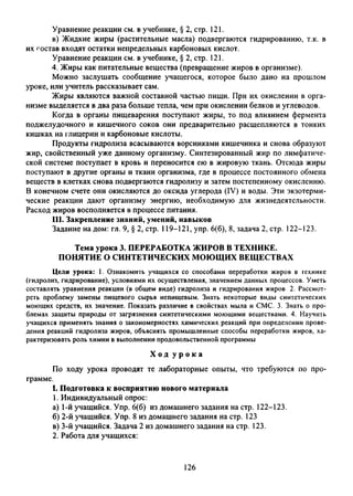 Уравнение реакции см. в учебнике, § 2, стр. 121.
в) Жидкие жиры (растительные масла) подвергаются гидрированию, т.к. в
их состав входят остатки непредельных карбоновых кислот.
Уравнение реакции см. в учебнике, § 2, стр. 121.
4. Жиры как питательные вещества (превращение жиров в организме).
Можно заслушать сообщение учащегося, которое было дано на прошлом
уроке, или учитель рассказывает сам.
Жиры являются важной составной частью пищи. При их окислении в орга­
низме выделяется в два раза больше тепла, чем при окислении белков и углеводов.
Когда в органы пищеварения поступают жиры, то под влиянием фермента
поджелудочного и кишечного соков они предварительно расщепляются в тонких
кишках на глицерин и карбоновые кислоты.
Продукты гидролиза всасываются ворсинками кишечника и снова образуют
жир, свойственный уже данному организму. Синтезированный жир по лимфатиче­
ской системе поступает в кровь и переносится ею в жировую ткань. Отсюда жиры
поступают в другие органы и ткани организма, где в процессе постоянного обмена
веществ в клетках снова подвергаются гидролизу и затем постепенному окислению.
В конечном счете они окисляются до оксида углерода (IV) и воды. Эти экзотерми­
ческие реакции дают организму энергию, необходимую для жизнедеятельности.
Расход жиров восполняется в процессе питания.
III. Закрепление знаний, умений, навыков
Задание на дом: гл. 9, § 2, стр. 119-121, упр. 6(6), 8, задача 2, стр. 122-123.
Тема урока 3. ПЕРЕРАБОТКА ЖИРОВ В ТЕХНИКЕ.
ПОНЯТИЕ О СИНТЕТИЧЕСКИХ МОЮЩИХ ВЕЩЕСТВАХ
Цели урока: 1. Ознакомить учащихся со способами переработки жиров в технике
(гидролиз, гидрирование), условиями их осуществления, значением данных процессов. Уметь
составлять уравнения реакции (в общем виде) гидролиза и гидрирования жиров 2. Рассмот­
реть проблему замены пищевого сырья непищевым. Знать некоторые виды синтетических
моющих средств, их значение. Показать различие в свойствах мыла и СМС. 3. Знать о про­
блемах защиты природы от загрязнения синтетическими моющими веществами. 4. Научить
учащихся применять знания о закономерностях химических реакций при определении прове­
дения реакций гидролиза жиров, объяснять промышленные способы переработки жиров, ха­
рактеризовать роль химии в выполнении продовольственной программы
Х о д у р о к а
По ходу урока проводят те лабораторные опыты, что требуются по про­
грамме.
I. Подготовка к восприятию нового материала
1. Индивидуальный опрос:
а) 1-й учащийся. Упр. 6(6) из домашнего задания на стр. 122-123.
б) 2-й учащийся. Упр. 8 из домашнего задания на стр. 123
в) 3-й учащийся. Задача 2 из домашнего задания на стр. 123.
2. Работа для учащихся:
126
 