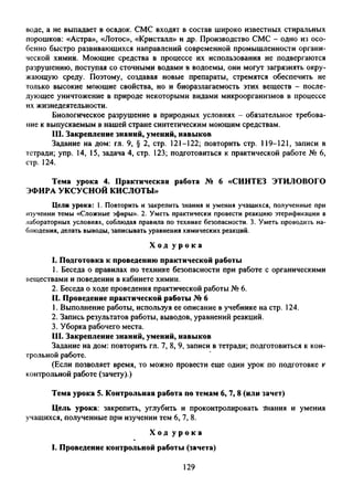 воде, а не выпадает в осадок. СМС входят в состав широко известных стиральных
порошков: «Астра», «Лотос», «Кристалл» и др. Производство СМС - одно из осо­
бенно быстро развивающихся направлений современной промышленности органи­
ческой химии. Моющие средства в процессе их использования не подвергаются
разрушению, поступая со сточными водами в водоемы, они могут загрязнять окру­
жающую среду. Поэтому, создавая новые препараты, стремятся обеспечить не
только высокие моющие свойства, но и биоразлагаемость этих веществ - после­
дующее уничтожение в природе некоторыми видами микроорганизмов в процессе
их жизнедеятельности.
Биологическое разрушение в природных условиях - обязательное требова­
ние к выпускаемым в нашей стране синтетическим моющим средствам.
III. Закрепление знаний, умений, навыков
Задание на дом: гл. 9, § 2, стр. 121-122; повторить стр. 119-121, записи в
тетради; упр. 14, 15, задача 4, стр. 123; подготовиться к практической работе № 6,
стр. 124.
Тема урока 4. Практическая работа № 6 «СИНТЕЗ ЭТИЛОВОГО
ЭФИРА УКСУСНОЙ КИСЛОТЫ»
Цели урока: 1. Повторить и закрепить знания и умения учащихся, полученные при
изучении темы «Сложные эфиры». 2. Уметь практически провести реакцию этерификации в
лабораторных условиях, соблюдая правила по технике безопасности. 3. Уметь проводить на­
блюдения, делать выводы, записывать уравнения химических реакций.
Х о д у р о к а
I. Подготовка к проведению практической работы
1. Беседа о правилах по технике безопасности при работе с органическими
веществами и поведении в кабинете химии.
2. Беседа о ходе проведения практической работы № 6.
II. Проведение практической работы № 6
1. Выполнение работы, используя ее описание в учебнике на стр. 124.
2. Запись результатов работы, выводов, уравнений реакций.
3. Уборка рабочего места.
III. Закрепление знаний, умений, навыков
Задание на дом: повторить гл. 7, 8, 9, записи в тетради; подготовиться к кон­
трольной работе.
(Если позволяет время, то можно провести еще один урок по подготовке к
контрольной работе (зачету).)
Тема урока 5. Контрольная работа по темам 6, 7, 8 (или зачет)
Цель урока: закрепить, углубить и проконтролировать знания и умения
учащихся, полученные при изучении тем 6, 7, 8.
Х о д у р о к а
I. Проведение контрольной работы (зачета)
129
 