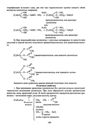 этерификации вступают одна, две или три гидроксильные группы каждого звена
молекулы целлюлозы, например:
/ ОН H2S04 / О - N02
[С6Н70 2- OH]n+ 2nHO - N02 -► [С6Н70 2- О - N02]n+ 2пН20
^ О Н  О Н
динитроцеллюлоза, или динитрат
целлюлозы
или
/ ОН H2S04 / о - n o 2
[С6Н70 2- ОН]п+ ЗпНО - N02 -► [С6Н70 2- О - N02]n+ ЗпН20
 о н ^ о - ы о 2
тринитроцеллюлоза, или тринитрат
целлюлозы
б) При взаимодействии целлюлозы с уксусным ангидридом (в присутствии
уксусной и серной кислот) получается триацетилцеллюлоза, или диацетилцеллюло-
0 - С
*0
'ч'СН3
[С6Н70 2- о - .
 ХСНз
он
диацетилцеллюлоза, или диацетат целлюлозы
0 - С 1
[С6Н70 2- 0 - С
О - С
Р
чсн3
>0 ]
ЧСН3
# о
ЧСН3
триацетилцеллюлоза, или триацетат целлю-
зы
Запишите дома уравнения данных реакций получения этих веществ.
Отличные свойства
1. При нагревании древесины (целлюлозы) без доступа воздуха происходи
термическое разложение целлюлозы. При этом образуются летучие органические
вещества, вода, древесный уголь. В числе органических продуктов разложения дре­
весины - метиловый спирт, уксусная кислота, ацетон.
(С6Н10О5)п
t°
без доступа
воздуха
.0
СН4;
метан
СН3 - С '
Х 0Н
уксусная кислота
СН3ОН;
метанол
СН3- С - СН3; Н20;
6ацетон
уголь и другие продукты
140
 