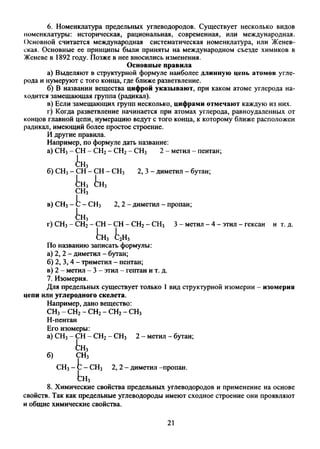 6. Номенклатура предельных углеводородов. Существует несколько видов
номенклатуры: историческая, рациональная, современная, или международная.
Основной считается международная систематическая номенклатура, или Женев­
ская. Основные ее принципы были приняты на международном съезде химиков в
Женеве в 1892 году. Позже в нее вносились изменения.
Основные правила
а) Выделяют в структурной формуле наиболее длинную цепь атомов угле­
рода и нумеруют с того конца, где ближе разветвление.
б) В названии вещества цифрой указывают, при каком атоме углерода на­
ходится замещающая группа (радикал).
в) Если замещающих групп несколько, цифрами отмечают каждую из них.
г) Когда разветвление начинается при атомах углерода, равноудаленных от
концов главной цепи, нумерацию ведут с того конца, к которому ближе расположен
радикал, имеющий более простое строение.
И другие правила.
Например, по формуле дать название:
а) СН3- СН - СН2- СН2- СН3 2 - метил - пентан;
и
б) СН3- СН - СН - СН3 2, 3 - диметил - бутан;
Ьн3
СН3
в) СН3- 1 - СН3 2, 2 - диметил - пропан;
!гн
г) СН3- СН2- СН - СН - СН2- СН3 3 - метил - 4 - этил - гексан и т. д.
Ь н 3 fc2H5
По названию записать формулы:
а) 2, 2 - диметил - бутан;
б) 2, 3, 4 - триметил - пентан;
в) 2 - метил - 3 - этил - гептан и т. д.
7. Изомерия.
Для предельных существует только 1 вид структурной изомерии - изомерия
цепи или углеродного скелета.
Например, дано вещество:
СН3- СН2- СН2- СН2- СН3
Н-пентан
Его изомеры:
а) СН3- СН - СН2- СН3 2 - метил - бутан;
^Н3
б) СН3
СНз —Ь—СН3 2, 2 - диметил -пропан.
Ьн3
8. Химические свойства предельных углеводородов и применение на основе
свойств. Так как предельные углеводороды имеют сходное строение они проявляют
и общие химические свойства.
21
 