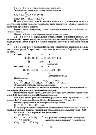 1- е с в о й с т в о . Горение (полное окисление).
Это свойство доказывает состав данных веществ.
t°
СН4+ 202— С02+ 2Н20 + Q
t°
С3Н8+ 502— ЗС02+ 4Н20 + Q
Первые члены ряда горят бесцветным пламенем, а с увеличением числа ато­
мов углерода коптят (здесь подтверждается закон диалектики - общность свойств и
различие в проявлении общего).
Высокая теплота сгорания углеводородов обуславливает использование их в
качестве топлива.
Другие свойства углеводородов подтверждают строение.
2- е с в о й с т в о . Предельные углеводороды - химически стойки. Он
не взаимодействуют с кислотами, щелочами, окислителями (раствор Вг2- бромной
воды, раствор КМп04 и др.). Но высшие парафины способны к неполному окисле­
нию.
3- е с в о й с т в о : Реакция замещения (качественная реакция на предел
ные углеводороды). Эта реакция с галогенами (в частности с С£2) идет по стадиям
на свету.
I стадия Н
1
hv н1
Н - i
1
- Н + С£2 -> н-с-с£ + нсг1
к свет к
II стадия н1
hv
хлорметан
С1
1
Н - к -1 се+ се2 н- С - С£ + НС£1
к к
дихлорметан и т. д.
В общем виде
+С£2 +С12 +С£2 +С£2
СН4 — СН3С£ -> СН2С12 -►снсе3 -> ссц
Эта реакция относится к цепным реакциям.
Реакции, в результате которых происходит цепь последовательных
превращений, называются цепными реакциями.
В разработке теории цепных реакций большую роль сыграли труды акаде­
мика Н. Н. Семенова, лауреата Нобелевской премии.
Механизм данной реакции - свободнорадикальный (см. в учебнике Г.Е. Руд-
зитиса, Ф. Г. Фельдмана «Химия. 10». М.: Просвещение, 1991, стр. 18).
Процесс прекращается, если встречаются 2 радикала.
CHf + СН3~— СН3- СН3этан
Галогенопроизводные предельных углеводородов используются в качестве
растворителей, для тушения пожаров, как хладоагенты, используется также HC£f.
4-е с в о й с т в о . Термическое разложение.
t°> 1000°С
СН4 —► С + 2Н2 эта реакция подтверждает молекуляр-
t° > 1000°С I ную формулу предельных углеводородов
С2Н6 -► 2С + ЗН2 Г
22
 