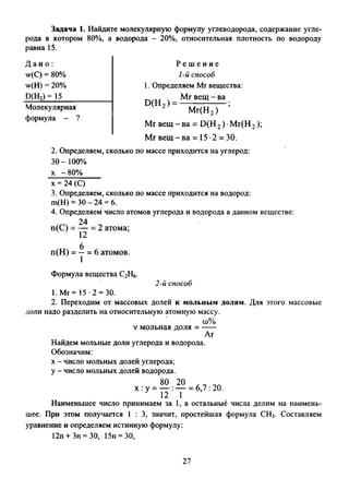 Задача 1. Найдите молекулярную формулу углеводорода, содержание угле­
рода в котором 80%, а водорода - 20%, относительная плотность по водороду
равна 15.
Д а н о :
w(C) = 80%
w(H) = 20%
Р(Н2)= 15
Молекулярная
формула - ?
Р е ш е н и е
1-й способ
1. Определяем Mr вещества:
Mr вещ - ва
D (H 2 ) =
М г(Н 2)
M r в е щ -в а = D (H 2) М г(Н 2 );
Мг в е щ -в а = 15*2 = 30.
2. Определяем, сколько по массе приходится на углерод:
3 0 - 100%
х -80%
х = 24 (С)
3. Определяем, сколько по массе приходится на водород:
ш(Н) = 30 - 24 = 6.
4. Определяем число атомов углерода и водорода в данном веществе:
24
п(С) = — = 2 атома;
12
п(Н ) = — = 6 атомов.
Формула вещества С2Н6.
1. Мг= 15*2 = 30.
2-й способ
2. Переходим от массовых долей к мольным долям. Для этого массовые
доли надо разделить на относительную атомную массу.
(0%
v мольная доля --------
Аг
Найдем мольные доли углерода и водорода.
Обозначим:
х - число мольных долей углерода;
у - число мольных долей водорода.
80 20 *7 70х : у = — :— = 6,7 : 20.
12 1
Наименьшее число принимаем за 1, а остальные числа делим на наимень­
шее. При этом получается 1 : 3, значит, простейшая формула СН3. Составляем
уравнение и определяем истинную формулу:
12п + Зп = 30, 15п = 30,
27
 