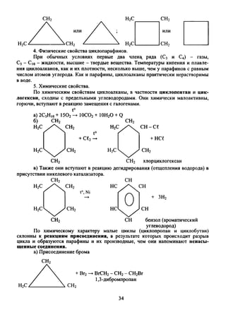 4. Физические свойства циклопарафинов.
При обычных условиях первые два члена, ряда (С3 и С4) - газы,
С5- С|0- жидкости, высшие - твердые вещества. Температуры кипения и плавле­
ния циклоалканов, как и их плотности, несколько выше, чем у парафинов с равным
числом атомов углерода. Как и парафины, циклоалканы практически нерастворимы
в воде.
5. Химические свойства.
По химическим свойствам циклоалканы, в частности циклопентан и цик­
логексан, сходны с предельными углеводородами. Они химически малоактивны,
горючи, вступают в реакцию замещения с галогенами.
t°
а) 2С5Ню+ 150? —i
б) СН2
Н2С А с н 2
ЮС02+ ЮН20 + Q
t°
+ се2—
с н 2
HV 
с н - с е
+ нсе
н 2с с н 2
с н 2
с н 2
хлорциклогексан
в) Также они вступают в реакцию дегидрирования (отщепления водорода) в
присутствии никелевого катализатора.
СН2 СН бензол (ароматический
углеводород)
По химическому характеру малые циклы (циклопропан и циклобутан)
склонны к реакциям присоединения, в результате которых происходит разрыв
цикла и образуются парафины и их производные, чем они напоминают ненасы­
щенные соединения.
а) Присоединение брома
ВгСН2- СН2- СН2Вг
1,3-дибромпропан
34
 