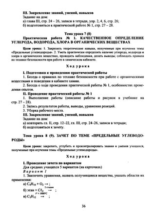 111. Закрепление знаний, умений, навыков
Задание на дом:
а) глава III, стр. 24 - 26, записи в тетради, упр. 2, 4, 6, стр. 26;
б) подготовиться к практической работе № 1, стр. 27 - 28.
Тема урока 7 (8)
Практическая работа № 1. КАЧЕСТВЕННОЕ ОПРЕДЕЛЕНИЕ
УГЛЕРОДА, ВОДОРОДА, ХЛОРА В ОРГАНИЧЕСКИХ ВЕЩЕСТВАХ
Цели урока: 1. Закрепить теоретические навыки, полученные при изучении темы
«Предельные углеводороды». 2. Уметь практически определять наличие углерода, водорода и
хлора в органических веществах, проводить наблюдения, делать выводы; соблюдать правила
по технике безопасности при работе в химическом кабинете.
Х о д у р о к а
1. Подготовка к проведению практической работы
1. Беседа о правилах по технике безопасности при работе с органическими
веществами и поведении в кабинете химии.
2. Беседа о ходе проведения практической работы № 1, особенностях прове­
дения опытов.
U. Проведение практической работы № 1
1. Выполнение работы (описание работы и рисунок в учебнике на
стр. 27 -28).
2. Запись результатов работы, выводы, уравнения реакций.
3. Уборка рабочего места.
111. Закрепление знаний, умений, навыков
Задание на дом:
а) повторить гл. II, стр. 12-22, гл. III, стр. 24-26, записи в тетради;
б) подготовиться к зачету.
Тема урока 8 (9). ЗАЧЕТ ПО ТЕМЕ «ПРЕДЕЛЬНЫЕ УГЛЕВОДО­
РОДЫ»
Цели урока: закрепить, углубить и проконтролировать знания и умения учащихся,
полученные при изучении темы «Предельные углеводороды».
Х о д у р о к а
1. Проведение зачета по вариантам
Для средних учащихся 5 вариантов (на карточках)
В а р и а н т 1
1. Закончить уравнения, назвать получившиеся вещества, указать области их
применения:
а) С4Н10+ О2 ►;
2 стадии
б) этан + С^2 —'► ;
t°> iooo°c
в) С5Н12 —► ;
36
 