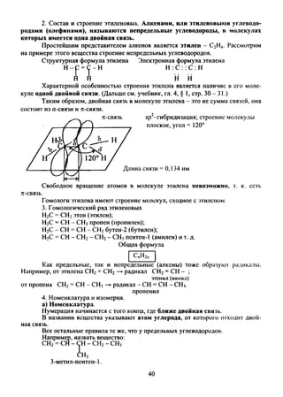 2. Состав и строение этиленовых. Алкенами, или этиленовыми углеводо­
родами (олефинами), называются непредельные углеводороды, в молекулах
которых имеется одна двойная связь.
Простейшим представителем алкенов является этилен - С2Н4. Рассмотрим
на примере этого вещества строение непредельных углеводородов.
Структурная формула этилена Электронная формула этилена
Н Н : С : : С : Н
Н1 Т н н
Характерной особенностью строения этилена является наличие в его моле­
куле одной двойной связи. (Дальше см. учебник, гл. 4, § 1, стр. 30-31.)
Таким образом, двойная связь в молекуле этилена - это не сумма связей, она
состоит из о-связи и л-связи.
Свободное вращение атомов в молекуле этилена невозможно, г. к. есть
Гомологи этилена имеют строение молекул, сходное с этиленом.
3. Гомологический ряд этиленовых
Н2С = СН2этен (этилен);
Н2С = СН - СН3пропен (пропилен);
Н2С - СН = СН - СН2бутен-2 (бутилен);
Н2С = СН - СН2- СН2- СН3пентен-1 (амилен) и т. д.
Общая формула
СпН2п
Как предельные, так и непредельные (алкены) тоже образуют радикалы.
Например, от этилена СН2= СН2—►радикал СН2= СН - ;
этенил (винил)
от пропена СН2= СН - СН3—►радикал - СН = СН - СН3.
пропенил
4. Номенклатура и изомерия,
а) Номенклатура.
Нумерация начинается с того конца, где ближе двойная связь.
В названии вещества указывают атом углерода, от которого отходит двой­
ная связь.
Все остальные правила те же, что у предельных углеводородов.
Например, назвать вещество:
СН2= СН - СН - СН2- СН3СН-
СН3
3-метил-пентен-1.
40
 