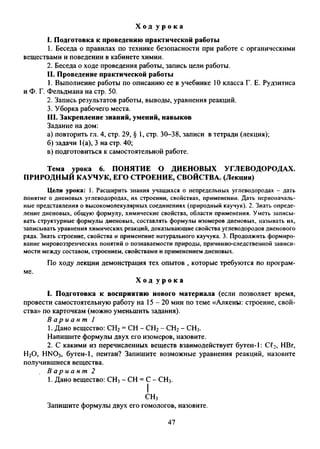 Х о д у р о к а
1. Подготовка к проведению практической работы
1. Беседа о правилах по технике безопасности при работе с органическими
веществами и поведении в кабинете химии.
2. Беседа о ходе проведения работы, запись цели работы.
II. Проведение практической работы
1. Выполнение работы по описанию ее в учебнике 10 класса Г. Е. Рудзитиса
и Ф. Г. Фельдмана на стр. 50.
2. Запись результатов работы, выводы, уравнения реакций.
3. Уборка рабочего места.
III. Закрепление знаний, умений, навыков
Задание на дом:
а) повторить гл. 4, стр. 29, § 1, стр. 30-38, записи в тетради (лекция);
б) задачи 1(а), 3 на стр. 40;
в) подготовиться к самостоятельной работе.
Тема урока 6. ПОНЯТИЕ О ДИЕНОВЫХ УГЛЕВОДОРОДАХ.
ПРИРОДНЫЙ КАУЧУК, ЕГО СТРОЕНИЕ, СВОЙСТВА. (Лекция)
Цели урока: 1. Расширить знания учащихся о непредельных углеводородах - дать
понятие о диеновых углеводородах, их строении, свойствах, применении. Дать первоначаль­
ные представления о высокомолекулярных соединениях (природный каучук). 2. Знать опреде­
ление диеновых, общую формулу, химические свойства, области применения. Уметь записы­
вать структурные формулы диеновых, составлять формулы изомеров диеновых, называть их,
записывать уравнения химических реакций, доказывающие свойства углеводородов диенового
ряда. Знать строение, свойства и применение натурального каучука. 3. Продолжить формиро­
вание мировоззренческих понятий о познаваемости природы, причинно-следственной зависи­
мости между составом, строением, свойствами и применением диеновых.
По ходу лекции демонстрация тех опытов , которые требуются по програм-
Х о д у р о к а
I. Подготовка к восприятию нового материала (если позволяет время,
провести самостоятельную работу на 15-20 мин по теме «Алкены: строение, свой­
ства» по карточкам (можно уменьшить задания).
В а р и а н т 1
1. Дано вещество: СН2= СН - СН2- СН2- СН3.
Напишите формулы двух его изомеров, назовите.
2. С какими из перечисленных веществ взаимодействует бутен-1: Cf2, НВг,
Н20, HNO3, бутен-1, пентан? Запишите возможные уравнения реакций, назовите
получившиеся вещества.
В а р и а н т 2
1. Дано вещество: СН3- СН = С - СН3.
I
СН,
Запишите формулы двух его гомологов, назовите.
47
 