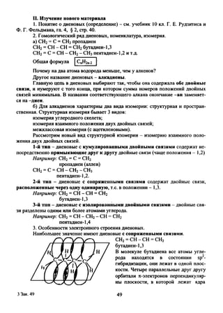 II. Изучение нового материала
1. Понятие о диеновых (определение) - см. учебник 10 кл. Г. Е. Рудзитиса и
Ф. Г. Фельдмана, гл. 4, § 2, стр. 40.
2. Гомологический ряд диеновых, номенклатура, изомерия,
а) СН2= С = СН2пропадиен
СН2= СН - СН = СН2бутадиен-1,3
СН2= С = СН - СН2- СН3пентадиен-1,2 и т.д.
Общая формула спн2п.2
Почему на два атома водорода меньше, чем у алкенов?
Другое название диеновых - алкадиены.
Главную цепь в диеновых выбирают так, чтобы она содержала обе двойные
связи, и нумеруют с того конца, при котором сумма номеров положений двойных
связей минимальна. В названии соответствующего алкана окончание -ан заменяет­
ся на-диен.
б) Для алкадиенов характерны два вида изомерии: структурная и простран­
ственная. Структурная изомерия бывает 3 видов:
изомерия углеродного скелета;
изомерия взаимного положения двух двойных связей;
межклассовая изомерия (с ацетиленовыми).
Рассмотрим новый вид структурной изомерии - изомерию взаимного поло­
жения двух двойных связей.
1- й тип - диеновые с кумулированными двойными связями содержат не
посредственно примыкающие друг к другу двойные связи (чаще положения - 1,2)
Например: СН2= С = СН2
пропадиен (аллен)
СН2= С = СН - СН2- СН3
пентадиен-1,2.
2- й тип - диеновые с сопряженными связями содержат двойные связи
расположенные через одну одинарную, т.е. в положении - 1,3.
Например: СН2= СН - СН = СН2
бутадиен-1,3
3- й тип - диеновые с изолированными двойными связями - двойные свя
зи разделены одним или более атомами углерода.
Например: СН2= СН - СН2- СН = СН2
пентадиен-1,4
3. Особенности электронного строения диеновых.
Наибольшее значение имеют диеновые с сопряженными связями.
СН2= СН - СН = СН2
бутадиен-1,3
В молекуле бутадиена все атомы угле­
рода находятся в состоянии sp2-
гибридизации, они лежат в одной плос­
кости. Четыре параллельные друг другу
орбитали л-электронов перпендикуляр­
ны плоскости, в которой лежат ядра
3 Зак. 49 49
 