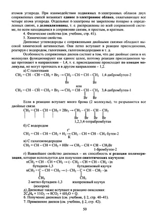 атомов углерода. При взаимодействии подвижных я-электронных облаков двух
сопряженных связей возникает единое я-электронное облако, охватывающее все
четыре атома углерода. Отдельные я-электроны не закреплены попарно в опреде­
ленных связях, а делокализованы, т. е. распределены по всей сопряженной систе­
ме, по всем находящимся в сопряжении связям, и простым, и кратным.
4. Физические свойства (см. учебник, стр. 41).
5. Химические свойства.
Диеновые углеводороды с сопряженными двойными связями обладают вы­
сокой химической активностью. Они легко вступают в реакции присоединения,
реагируя с водородом, галогенами, галогеноводородами и т. д.
Особенность сопряженных диенов состоит в том, что две двойные связи в их
молекулах функционируют как единое целое, поэтому реакции присоединения ча­
ще протекают в направлении - 1,4, т. е. присоединение происходит по концам мо­
лекулы, но могут протекать и в другом направлении - 1,2.
а) С галогенами
СН2= СН - СН = СН2+ Вг2— СН2- СН = СН - СН2 1,4-дибромбутен-2
Вг Вг
или
СН2= СН - СН = СН2+ Вг2-►СН2= СН - СН - СН2 3,4-дибромбутен-1
Вг Вг
Если в реакцию вступает много брома (2 молекулы), то разрываются все
двойные связи.
СН2= СН - СН = СН2+ 2Вг2
б)С водородом
►СН2- СН - СН - СН2
L L L L
1,2,3,4-тетрабромбутан
t°
СН2= СН - СН = СН2+ Н2-♦ СН3- СН = СН - СН3бутен-2
в) С галогеноводородом
СН2= СН - СН = СН2+ НВг — СН3- СН = СН - СН2Вг
1-бромбутен-2
г) Важнейшее свойство диеновых - их способность к реакции полимери­
зации, которая используется для получения синтетических каучуков:
пСН2= СН - СН = СН2— (- СН2- СН = СН - СН2—)п
бутадиен-1,3 бутадиеновый каучук
пСН2= С - СН = СН2—►(- СН2- С = СН - СН2—)п
(^н3 <!:Нз
2-метил-бутадиен-1,3 изопреновый каучук
(изопрен)
д) Диеновые также вступают в реакцию окисления:
2С4Н6+ 1Ю2-►8С02+ 6Н20 + Q.
6. Получение диеновых (см. учебник, § 2, стр. 40—41).
7. Применение диенов (см. учебник, § 2, стр. 42).
50
 