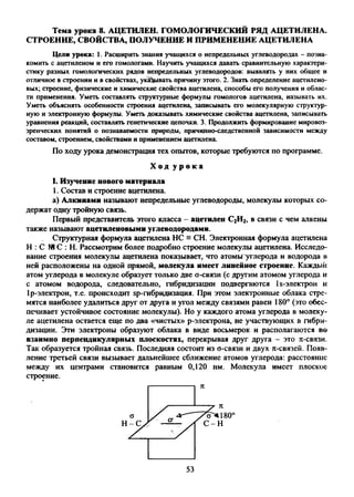 Тема урока 8. АЦЕТИЛЕН. ГОМОЛОГИЧЕСКИЙ РЯД АЦЕТИЛЕНА.
СТРОЕНИЕ, СВОЙСТВА, ПОЛУЧЕНИЕ И ПРИМЕНЕНИЕ АЦЕТИЛЕНА
Цели урока: 1. Расширить знания учащихся о непредельных углеводородах - позна­
комить с ацетиленом и его гомологами. Научить учащихся давать сравнительную характери­
стику разных гомологических рядов непредельных углеводородов: выявлять у них общее и
отличное в строении и в свойствах, указывать причину этого. 2. Знать определение ацетилено­
вых; строение, физические и химические свойства ацетилена, способы его получения и облас­
ти применения. Уметь составлять структурные формулы гомологов ацетилена, называть их.
Уметь объяснять особенности строения ацетилена, записывать его молекулярную структур­
ную и электронную формулы. Уметь доказывать химические свойства ацетилена, записывать
уравнения реакций, составлять генетические цепочки. 3. Продолжить формирование мировоз­
зренческих понятий о познаваемости природы, причинно-следственной зависимости между
составом, строением, свойствами и применением ацетилена.
По ходу урока демонстрация тех опытов, которые требуются по программе.
Х о д у р о к а
I. Изучение нового материала
1. Состав и строение ацетилена.
а) Алкинами называют непредельные углеводороды, молекулы которых со
держат одну тройную связь.
Первый представитель этого класса - ацетилен С2Н2, в связи с чем алкены
также называют ацетиленовыми углеводородами.
Структурная формула ацетилена НС = СН. Электронная формула ацетилена
Н : С N1С : Н. Рассмотрим более подробно строение молекулы ацетилена. Исследо­
вание строения молекулы ацетилена показывает, что атомы углерода и водорода в
ней расположены на одной прямой, молекула имеет линейное строение. Каждый
атом углерода в молекуле образует только две a-связи (с другим атомом углерода и
с атомом водорода, следовательно, гибридизации подвергаются 1s-электрон и
1р-электрон, т.е. происходит sp-гибридизация. При этом электронные облака стре­
мятся наиболее удалиться друг от друга и угол между связями равен 180° (это обес­
печивает устойчивое состояние молекулы). Но у каждого атома углерода в молеку­
ле ацетилена остается еще по два «чистых» р-электрона, не участвующих в гибри­
дизации. Эти электроны образуют облака в виде восьмерок и располагаются во
взаимно перпендикулярных плоскостях, перекрывая друг друга - это л-связи.
Так образуется тройная связь. Последняя состоит из о-связи и двух л-связей. Появ­
ление третьей связи вызывает дальнейшее сближение атомов углерода: расстояние
между их центрами становится равным 0,120 нм. Молекула имеет плоское
строение.
53
 