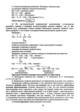 2. Гомологический ряд ацетилена. Изомерия, номенклатура,
а) Ацетилен образует гомологический ряд.
НС = СН - ацетилен (этин)
НС = С - СН3- пропин
НС = С - СН2- СН3бутин-1
Н3С - С = С - СН2- СН3пентин-2 и т.д.
Общая формула СпН2п_2 .
б) По систематической номенклатуре ацетиленовые углеводороды
называют, заменяя в названии соответствующих алканов суффикс -ан на -ин.
Главная цепь углеродных атомов должна обязательно включать тройную связь.
Цепь нумеруют с того конца, к которому ближе расположена тройная связь.
Например:
1 2 3 4 5
СН3- С = С - СН - СН3
I
сн3
4-метил-пентин-2.
в) Для ацетиленовых характерно 3 вида структурной изомерии:
изомерия углеродного скелета;
изомерия положения тройной связи;
межклассовая изомерия.
Например: написать по одному изомеру на каждый вид для вещества:
НС = С - СН2- СН2- СН3 пентин-1
НС = С - СН - СН3 3 метил-бутин-1
I
СН3
Н3С - С = С - СН2- СН3 пентин-2
НС = С - СН2- СН2- СН3 Н2С = СН - СН = СН - СН3
пентин-1 пентадиен-1,3
(ацетиленовые) (диеновые)
Пространственная изомерия для алкинов не характерна.
3. Физические свойства (см. учебник Г. Е. Рудзитиса, Ф. Г. Фельдмана,
гл. IV, § 4, стр. 47).
4. Химические свойства ацетилена и его применение на основе этих свойств.
Химические свойства ацетилена и его гомологов обусловлены наличием в
молекуле тройной связи. Поэтому для алкинов, как и для алкенов, характерны
реакции присоединения. Отличие заключается в том, что для алкинов реакции
присоединения могут протекать в две стадии. На первой стадии идет присоедине­
ние к тройной связи с образованием двойной, а на второй стадии - присоединение к
двойной связи с образованием простой связи - о-связи. Реакции присоединения
для алкинов протекают медленнее, чем для алкенов. Это объясняется тем, что
л-электронная плотность тройной связи расположена более компактно, чем в алке-
нах, и поэтому менее доступна для взаимодействия с различными реагентами.
а) Галогенирование (присоединение галогенов).
54
 
