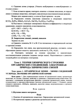6. Строение атома углерода. (Указать возбужденное и невозбужденное со­
стояние атома.)
7. Если останется время, повторить понятие о степени окисления, ее опреде­
ление в сложных веществах, повторить окислительно-восстановительные реакции.
Можно дать задания классу, а если не будет времени - на дом.
а) Определите степень окисления элементов в следующих веществах:
КСЮ3, Н3РО4, KMn04, K2Cr20 7, NaC£04, Fe2(S04)3, Ca3(P04)2.
б) Расставьте с помощью электронного баланса коэффициенты в следующих
уравнениях, укажите окислитель и восстановитель:
а) Fe -кНС£ -►FeC£2+ Н2;
б)кс£03-►ксе+о2;
в) N2+ Н2— NH3;
г) NH3+ 0 2-►N2+ Н20.
II. Закрепление знаний, умений, навыков
Задание на дом:
а) Сравнить элементы № 11 и № 12 по положению в периодической системе
и строению атомов.
б) Определить тип связи, вид кристаллической решетки, составить схемы
образования данных веществ, предсказать свойства 0 2, СН4, А£2Оэ.
в) Повторить материал по степени окисления и окислительно­
восстановительным реакциям (задания смотри выше). Подготовиться к самостоя­
тельной работе по материалу повторения.
Тема 1. ТЕОРИЯ ХИМИЧЕСКОГО СТРОЕНИЯ
ОРГАНИЧЕСКИХ СОЕДИНЕНИЙ. ЭЛЕКТРОННАЯ
ПРИРОДА ХИМИЧЕСКИХ СВЯЗЕЙ
Тема урока 1. ОРГАНИЧЕСКАЯ ХИМИЯ - ХИМИЯ СОЕДИНЕНИЙ
УГЛЕРОДА. ЗНАЧЕНИЕ ОРГАНИЧЕСКОЙ ХИМИИ
Цели урока: 1. Дать первоначальное понятие об органической химии, органических
веществах, их составе, строении, свойствах в сравнении с неорганическими веществами. По­
знакомить с основными историческими фактами в развитии органической химии, показать
познавательное и народнохозяйственное значение органической химии. 2. Развивать умения
учащихся сравнивать, обобщать, проводить аналогию между неорганическими и органиче­
скими веществами.
Х о д у р о к а
I. Изучение нового материала
План
1. Понятие об органических веществах. Определение органической химии.
2. Историческая справка о развитии органической химии.
6
 