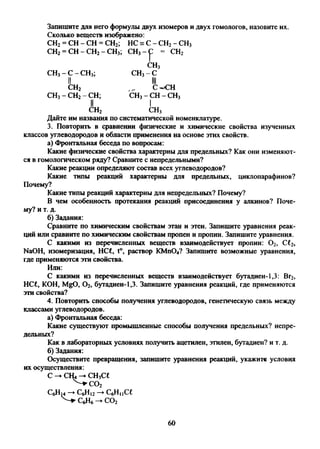 Запишите для него формулы двух изомеров и двух гомологов, назовите их.
Сколько веществ изображено:
СН2= СН - СН = СН2; НС = С - СН2- СН3
СН2= СН - СН2- СН3; СН3-С - СН2
’’"F
СН3- С - СН3;
СН3
СН3-С
II III
сн2
СН3- СН2- СН;
С^СН
СН3-С Н -С Н 3
II
Дайте им названия по систематической номенклатуре.
3. Повторить в сравнении физические и химические свойства изученных
классов углеводородов и области применения на основе этих свойств.
а) Фронтальная беседа по вопросам:
Какие физические свойства характерны для предельных? Как они изменяют­
ся в гомологическом ряду? Сравните с непредельными?
Какие реакции определяют состав всех углеводородов?
Какие типы реакций характерны для предельных, циклопарафинов?
Почему?
Какие типы реакций характерны для непредельных? Почему?
В чем особенность протекания реакций присоединения у алкинов? Поче­
му? и т. д.
б) Задания:
Сравните по химическим свойствам этан и этен. Запишите уравнения реак­
ций или сравните по химическим свойствам пропен и пропин. Запишите уравнения.
С какими из перечисленных веществ взаимодействует пропин: 0 2, С12,
NaOH, изомеризация, НС£, t°, раствор КМп04? Запишите возможные уравнения,
где применяются эти свойства.
С какими из перечисленных веществ взаимодействует бутадиен-1,3: Вг2,
НС£, КОН, MgO, 0 2, бутадиен-1,3. Запишите уравнения реакций, где применяются
эти свойства?
4. Повторить способы получения углеводородов, генетическую связь между
классами углеводородов.
а) Фронтальная беседа:
Какие существуют промышленные способы получения предельных? непре­
дельных?
Как в лабораторных условиях получить ацетилен, этилен, бутадиен? и т. д.
б) Задания:
Осуществите превращения, запишите уравнения реакций, укажите условия
Или:
их осуществления:
с —►сш—►сн.се
60
 