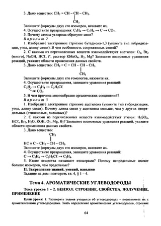 3. Дано вещество: СН2= СН - СН - СН3.
СН3
Запишите формулы двух его изомеров, назовите их.
4. Осуществите превращения: С2Н4—*►С2Н6—►С —►С02.
5. Почему атомы углерода образуют цени?
В а р и а н т 2
1. Изобразите электронное строение бутадиена-1,3 (укажите тип гибридиза­
ции, угол, длину связи). В чем особенность сопряженных связей?
2. С какими из перечисленных веществ взаимодействует ацетилен: 0 2, Вг2
(много), NaOH, НС£, t°, раствор KMn04, Н2, Mg? Запишите возможные уравнения
реакций, укажите области применения данных свойств.
3. Дано вещество: СН2= С = СН - СН - СН3.
I
СН3
Запишите формулы двух его гомологов, назовите их.
4. Осуществите превращения, запишите уравнения реакций:
С2Н2-►С2Н4 — С2Н5С£
^ С О г
5. В чем причина многообразия органических соединений?
В а р и а н т 3
1. Изобразите электронное строение ацетилена (укажите тип гибридизации,
угол, длину связи). Почему длина связи у ацетилена меньше, чем у других непре­
дельных (этиленовых, диеновых)?
2. С какими из перечисленных веществ взаимодействует этилен: Н2304,
НС£, Вг2, Н20, КОН, 0 2, Mg, Н2? Запишите возможные уравнения реакций, укажите
области применения данных свойств.
3. Дано вещество:
СН3
I
НС =С - СН2- СН - сн3.
Запишите формулы двух его изомеров, назовите их.
4. Осуществите превращения, запишите уравнения реакций:
С -►С2Н6-►С2Н5С£ -►С2Н4.
5. Какие вещества называют изомерами? Почему непредельные имеют
больше изомеров, чем предельные?
II. Закрепление знаний, умений, навыков
Задание на дом: повторить гл. 4, § 1-4.
Тема 4. АРОМАТИЧЕСКИЕ УГЛЕВОДОРОДЫ ;
Тема уроков 1 - 2. БЕНЗОЛ: СТРОЕНИЕ, СВОЙСТВА, ПОЛУЧЕНИЕ,
ПРИМЕНЕНИЕ
Цели урока: 1. Расширить знания учащихся об углеводородах - познакомить их с
ароматическими углеводородами. Знать определение ароматических углеводородов, строение
64
 