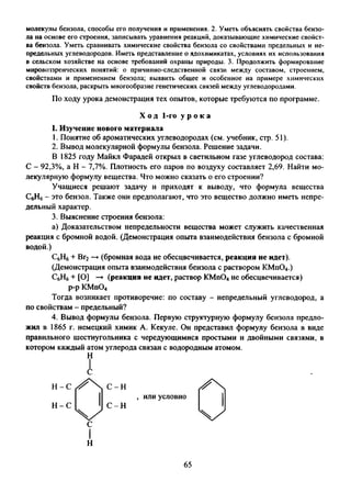 молекулы бензола, способы его получения и применения. 2. Уметь объяснять свойства бензо­
ла на основе его строения, записывать уравнения реакций, доказывающие химические свойст­
ва бензола. Уметь сравнивать химические свойства бензола со свойствами предельных и не­
предельных углеводородов. Иметь представление о ядохимикатах, условиях их использования
в сельском хозяйстве на основе требований охраны природы. 3. Продолжить формирование
мировоззренческих понятий: о причинно-следственной связи между составом, строением,
свойствами и применением бензола; выявить общее и особенное на примере химических
свойств бензола, раскрыть многообразие генетических связей между углеводородами.
По ходу урока демонстрация тех опытов, которые требуются по программе.
I. Изучение нового материала
1. Понятие об ароматических углеводородах (см. учебник, стр. 51).
2. Вывод молекулярной формулы бензола. Решение задачи.
В 1825 году Майкл Фарадей открыл в светильном газе углеводород состава:
С - 92,3%, а Н - 7,7%. Плотность его паров по воздуху составляет 2^69. Найти мо­
лекулярную формулу вещества. Что можно сказать о его строении?
Учащиеся решают задачу и приходят к выводу, что формула вещества
СбН6- это бензол. Также они предполагают, что это вещество должно иметь непре­
дельный характер.
3. Выяснение строения бензола:
а) Доказательством непредельности вещества может служить качественная
реакция с бромной водой. (Демонстрация опыта взаимодействия бензола с бромной
водой.)
С6Н6+ Вг2—►(бромная вода не обесцвечивается, реакция не идет).
(Демонстрация опыта взаимодействия бензола с раствором КМп04.)
С6Н6+ [О] —►(реакция не идет, раствор КМп04не обесцвечивается)
р-р КМп04
Тогда возникает противоречие: по составу - непредельный углеводород, а
по свойствам - предельный?
4. Вывод формулы бензола. Первую структурную формулу бензола предло­
жил в 1865 г. немецкий химик А. Кекуле. Он представил формулу бензола в виде
правильного шестиугольника с чередующимися простыми и двойными связями, в
котором каждый атом углерода связан с водородным атомом.
Х од 1-го у р о к а
Н
, или условно
Н -С С -Н
С
Н
65
 