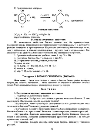 б) П рисоединение водорода
СН СН2
НС
НС
+ ЗН2
t° = 150°С Н2С
Ni Н2С
СН2
СН2 циклогексан
СН СН2
Реакция окисления
t°
2С6Н6+ 1502 -► 12С02+ 6Н20 +Q
горит коптящим пламенем
Вывод по химическим свойствам
По химическим свойствам бензол занимает как бы промежуточное
положение между предельными и непредельными углеводородами, т. к. вступает в
реакции замещения и присоединения. Но реакции замещения у бензола идут легче,
чем у предельных, а реакции присоединения - труднее, чем у непредельных. Так
сказываются на свойствах бензола особенности его электронного строения.
2. Применение бензола (см. учебник, глава 5, стр. 58 - 59).
3. Получение бензола (см. учебник, гл. 5, стр. 55).
II. Закрепление знаний, умений, навыков
Задание на дом:
а) гл. 5, стр. 55-61; пов. гл. 5, стр. 51 - 53;
б) записи в тетради;
в) упр. 7, 13 (а, б), задача 3, стр. 62.
Цели урока: 1. Иметь представление о гомологах бензола. Знать строение молекулы
толуола, его свойства, применение. 2 Уметь сравнивать по строению и свойствам бензол и
толуол. Уметь доказывать взаимное влияние атомов в молекуле толуола.
I. Подготовка к восприятию нового материала
1. Индивидуальный опрос (у доски)
1- й учащийся. Изобразите электронное строение молекулы бензола. В че
особенность образования связей в молекуле бензола?
2- й учащийся. Какие существуют экспериментальные доказательства шес
тичленности бензола? Запишите уравнения реакций.
3- й учащийся. Докажите химические свойства бензола (реакции замещения)
В чем особенность их протекания? Запишите соответствующие уравнения реакций.
4- й учащийся. Докажите химические свойства бензола (реакции присоеди
нения и окисления). Запишите соответствующие уравнения реакций. Где находят
применение эти свойства?
5- й учащийся. Укажите способы получения бензола. Запишите уравнени
реакций.
Тема урока 3. ГОМОЛОГИ БЕНЗОЛА (ТОЛУОЛ)
Х о д у р о к а
70
 