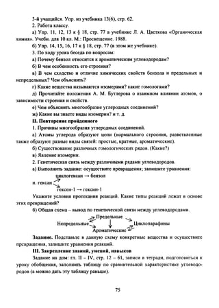 3-й учащийся. Упр. из учебника 13(6), стр. 62.
2. Работа классу.
а) Упр. 11, 12, 13 к § 18, стр. 77 в учебнике Л. А. Цветкова «Органическая
химия». Учебн. для 10 кл. М.: Просвещение. 1988.
б) Упр. 14, 15, 16, 17 к § 18, стр. 77 (в этом же учебнике).
3. По ходу урока беседа по вопросам:
а) Почему бензол относится к ароматическим углеводородам?
б) В чем особенность его строения?
в) В чем сходство и отличие химических свойств бензола и предельных и
непредельных? Чем объяснить?
г) Какие вещества называются изомерами? какие гомологами?
д) Прочитайте положения А. М. Бутлерова о взаимном влиянии атомов, о
зависимости строения и свойств.
е) Чем объяснить многообразие углеродных соединений?
ж) Какие вы знаете виды изомерии? и т. д.
II. Повторение пройденного
1. Причины многообразия углеродных соединений.
а) Атомы углерода образуют цепи (нормального строения, разветвленные
также образуют разные виды связей: простые, кратные, ароматические).
б) Существование различных гомологических рядов. (Какие?)
в) Явление изомерии.
2. Генетическая связь между различными рядами углеводородов.
а) Выполнить задание: осуществите превращения; запишите уравнения:
циклогексан —►бензол
н. гексан
гексен-1 —►гексин-!
Укажите условия протекания реакций. Какие типы реакций лежат в основе
этих превращений?
б) Общая схема - вывод по генетической связи между углеводородами.
^Предельные
I
Непредельные^ ф ^Циклопарафины
Ароматические ^
Задание. Подставьте в данную схему конкретные вещества и осуществите
превращения, запишите уравнения реакций.
III. Закрепление знаний, умений, навыков
Задание на дом: гл. И - IV, стр. 12 - 61, записи в тетради, подготовиться к
уроку обобщения, заполнить таблицу по сравнительной характеристике углеводо­
родов (а можно дать эту таблицу раньше).
75
 