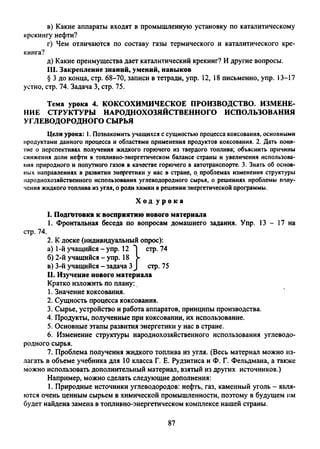 в) Какие аппараты входят в промышленную установку по каталитическому
крекингу нефти?
г) Чем отличаются по составу газы термического и каталитического кре­
кинга?
д) Какие преимущества дает каталитический крекинг? И другие вопросы.
111. Закрепление знаний, умений, навыков
§ 3 до конца, стр. 68-70, записи в тетради, упр. 12, 18 письменно, упр. 13-17
устно, стр. 74. Задача 3, стр. 75.
Тема урока 4. КОКСОХИМИЧЕСКОЕ ПРОИЗВОДСТВО. ИЗМЕНЕ­
НИЕ СТРУКТУРЫ НАРОДНОХОЗЯЙСТВЕННОГО ИСПОЛЬЗОВАНИЯ
УГЛЕВОДОРОДНОГО СЫРЬЯ
Цели урока: 1. Познакомить учащихся с сущностью процесса коксования, основными
продуктами данного процесса и областями применения продуктов коксования. 2. Дать поня­
тие о перспективах получения жидкого горючего из твердого топлива; объяснить причины
снижения доли нефти в топливно-энергетическом балансе страны и увеличения использова­
ния природного и попутного газов в качестве горючего в автотранспорте. 3. Знать об основ­
ных направлениях в развитии энергетики у нас в стране, о проблемах изменения структуры
народнохозяйственного использования углеводородного сырья, о решениях проблемы полу­
чения жидкого топлива из угля, о роли химии в решении энергетической программы.
Х о д у р о к а
I. Подготовка к восприятию нового материала
1. Фронтальная беседа по вопросам домашнего задания. Упр. 13 - 17 на
стр. 74.
2. К доске (индивидуальный опрос):
а) 1-й учащийся - упр. 12 стр. 74
б) 2-й учащийся - упр. 18 >
в) 3-й учащийся - задача 3J стр. 75
11. Изучение нового материала
Кратко изложить по плану:
1. Значение коксования.
2. Сущность процесса коксования.
3. Сырье, устройство и работа аппаратов, принципы производства.
4. Продукты, полученные при коксовании, их использование.
5. Основные этапы развития энергетики у нас в стране.
6. Изменение структуры народнохозяйственного использования углеводо­
родного сырья.
7. Проблема получения жидкого топлива из угля. (Весь материал можно из­
лагать в объеме учебника для 10 класса Г. Е. Рудзитиса и Ф. Г. Фельдмана, а также
можно использовать дополнительный материал, взятый из других источников.)
Например, можно сделать следующие дополнения:
1. Природные источники углеводородов: нефть, газ, каменный уголь - явля­
ются очень ценным сырьем в химической промышленности, поэтому в будущем им
будет найдена замена в топливно-энергетическом комплексе нашей страны.
87
 