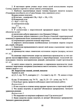 2. В настоящее время ученые ведут поиск путей использования энергии
Солнца, ядерного горючего с целью замены углеводородов.
3. Наиболее перспективным видом топлива будущего является водород.
(Топливная способность его в 4 раза больше, чем у каменного угля.)
Водород можно получить:
а) Из метана - конверсией: СН4+ Н20 —►ЗН2+ СО;
б) Конверсией угля:
С + Н20 —>СО + Н2;
в) электролизом воды
эл-з
2Н20 -> 2Н2+ 0 2
4. Р соответствии с энергетической программой прирост энергии будет
обеспечен за счет:
а) увеличения добычи природного газа (Западная Сибирь);
б) увеличения добычи каменного угля (Канско-Ачинский территориальный
комплекс) и применения более экономичного способа его сжигания и переработки;
в) опережающего развития атомной энергетики;
г) широкого использования возобновляемых источников энергии (энергия
рек, морей, гейзеров).
5. Химическая промышленность вносит свой вклад в выполнение энергети­
ческой программы:
а) производство новых химических источников энергии (водород, метанол
и т. д.);
б) снижение энергетических затрат на химическое производство за счет вне­
дрения высокоэффективных катализаторов и энергосберегающих технологий (ис­
пользование теплоты экзотермических реакций, уменьшение стадий производства
и т. д.);
в) синтез новых веществ, заменяющих в современном производстве тради­
ционные энергоемкие материалы (пластмассы вместо металлов, стекло вместо алю­
миния и меди и т. д.).
III. Закрепление знаний, умений, навыков
Задание на дом:
а) § 4, 5, стр. 70-71, повторить § 1- 3 к главе 6, стр. 63 - 70, записи в тетра­
ди;
б) упр. 22 письменно, стр. 74-75; упр. 21, 23 - 25 - устно, стр. 74-75.
2. Если будет время, провести небольшую самостоятельную работу.
В а р и а н т 1
1. В чем сходство и отличие между крекинг-процессом и перегонкой нефти?
2. Что можно получить из пропена? (Возможные превращения). Запишите
уравнения реакции.
В а р и а н т 2
1. Что выделяют из попутного нефтяного газа? Где используют?
2. Какие вещества можно получить из метана? (Возможные превращения).
Запишите уравнения реакций.
88
 