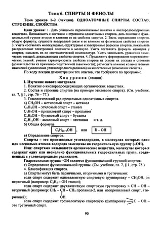 Тема 6. СПИРТЫ И ФЕНОЛЫ
Тема уроков 1-2 (лекция). ОДНОАТОМНЫЕ СПИРТЫ. СОСТАВ,
СТРОЕНИЕ, СВОЙСТВА
Цели уроков: 1. Дать учащимся первоначальные понятия о кислородосодержащих
веществах. Познакомить с составом и строением одноатомных спиртов, дать понятие о функ­
циональной группе атомов и влиянии ее на свойства спиртов. 2. Знать определение спиртов,
общую формулу, сущность водородной связи и ее влияние на физические свойства спиртов
3. Уметь составлять молекулярные, структурные и электронные формулы спиртов, показывать
распределение электронной плотности в молекуле. Уметь составлять формулы изомеров у
спиртов, называть их по систематической номенклатуре. Уметь записывать уравнения хими­
ческих реакций, доказывающие свойства спиртов. 4. Продолжить формирование мировоззрен­
ческих знаний: умение характеризовать свойства спиртов на основе их состава и строения
(доказательства их причинно-следственной зависимости); разъяснять влияние количественных
изменений (увеличение углеводородного радикала) на качественные (изменение свойств).
По ходу лекции демонстрации тех опытов, что требуются по программе.
Х од у р о к о в (лекции)
I. Изучение нового материала
1. Понятие о кислородосодержащих органических веществах.
2. Состав и строение спиртов (на примере этилового спирта). (См. учебник,
гл. 7, § 1,стр. 76-77.)
3. Гомологический ряд предельных одноатомных спиртов.
а) СН3ОН - метиловый спирт - метанол
С2Н5ОН - этиловый спирт - этанол
С3Н7ОН - пропиловый спирт - пропанол'
С4Н9ОН - бутиловый спирт - бутанол
С5Н1iOH - амиловый спирт - пентанол и т. д.
б) Общая формула_________
CnH2n+iOH R - ОН
в) Определение спиртов.
Спирты - это производные углеводородов, в молекулах которых один
или несколько атомов водорода замещены на гидроксильную группу (-ОН).
Или: спиртами называются органические вещества, молекулы которых
содержат одну или несколько функциональных гидроксильных групп, соеди­
ненных с углеводородным радикалом.
Гидроксильная группа -ОН является функциональной группой спиртов.
г) Определение функциональной группы. (См. учебник, гл. 7, § 1, стр. 78.)
4. Классификация спиртов.
а) Спирты могут быть первичными, вторичными и третичными:
если спирт содержит одновалентную спиртовую группировку - СН2ОН, он
первичный (например: С2Н5- ОН этанол);
если спирт содержит двухвалентную спиртовую группировку > СН - ОН -
вторичный (например: СН3- (pH- СН3пропанол-2, или изопропиловый спирт, вто­
ричный); ОН
если спирт содержит трехвалентную спиртовую группировку — С - ОН -
это третичный спирт.
90
 