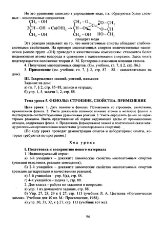 Но это уравнение записано в упрощенном виде, т.к. образуются более слож­
ные - комплексные соединения
Эта реакция указывает на то, что многоатомные спирты обладают слабоки­
слотными свойствами. На примере многоатомных спиртов количественные накоп­
ления (много групп -ОН) приводит к качественным изменениям: становятся более
подвижными атомы водорода в сравнении с одноатомными спиртами. Здесь опять
подтверждается положение теории А. М. Бутлерова о взаимном влиянии атомов.
4. Получение многоатомных спиртов. (См. учебник, гл. 7, § 2, стр. 86.)
5. Применение (см. учебник, гл. 7, § 2, стр. 87 - 88 - самостоятельно на
дом).
III. Закрепление знаний, умений, навыков
Задание на дом:
а) гл. 7, § 2, стр. 85-88, записи в тетради;
б) упр. 1, 5, задачи 1, 2, стр. 88.
Цели урока: 1. Дать понятие о фенолах Познакомить со строением, свойствами,
применением фенола. 2. Уметь доказывать взаимное влияние атомов в молекуле фенола и
подтверждать соответствующими уравнениями реакций. 3. Уметь определять фенол по харак­
терным реакциям. Иметь представление об охране окружающей среды от промышленных
отходов, содержащих фенол. 4. Продолжить формирование знаний о генетической связи меж­
ду различными органическими веществами (углеводородами и спиртами).
(По ходу урока проводят демонстрации опытов и лабораторные опыты, ко­
торые требуются по программе.)
I. Подготовка к восприятию нового материала
1. Индивидуальный опрос:
а) 1-й учащийся - докажите химические свойства многоатомных спиртов
(реакции окисления, реакции замещения);
б) 2-й учащийся - докажите химические свойства многоатомных спиртов
(реакция дегидратации и качественная реакция).
в) 3-й учащийся - упр. 5(a), стр. 88.
г) 4-й учащийся - задача 1, стр. 88.
2. Для класса - работа по заданиям и вопросам:
а) упр. 1из домашнего задания, стр. 88.
б) Упр. 27, 28, 29 к § 27, стр. 113 (учебник Л. А. Цветкова «Органическая
химия». Учебник для 10 кл. М.: Просвещение, 1988).
в) упр. 30, 31, 32, к § 27, стр. 113 (учебник тот же).
глицерат меди
Тема урока 5. ФЕНОЛЫ: СТРОЕНИЕ, СВОЙСТВА, ПРИМЕНЕНИЕ
Х о д у р о к а
96
 