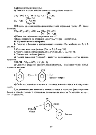 3. Дополнительные вопросы:
а) Укажите, к каким классам относятся следующие вещества:
СНз-ОН; СН3-О-СН3; Н3С-
<рн2- ОН
:н3
: - СН3;
:н3
но- сн2- с - СН2ОН
сн2-он&
б) В каком из соединений подвижность атомов водорода в группе -ОН самая
СН3- СН2- СН2- ОН или СН2- СН - ГН2
ОН ОН ОН
в) Какие классификации спиртов вы знаете?
г) Как определить по строению молекулы, что это - спирт? и т.д.
II. Изучение нового материала
1. Понятие о фенолах и ароматических спиртах. (См. учебник, гл. 7, § 3,
up. 89.)
2. Строение молекулы фенола. (См. гл. 7, § 3, стр. 90.)
3. Физические свойства фенола. (См. учебник, гл. 7, § 3, стр. 91.)
4. Химические свойства фенола:
а) Полное окисление (горение) - свойство, доказывающее состав данного
мещсства.
С6Н5ОН + 702— 6С02+ ЗН20 + Q
б) Свойство, сходное с одноатомными спиртами, - взаимодействие с метал-
в) Свойства, отличные от спиртов (взаимное влияние атомов в молекуле фе­
нола).
Для доказательства взаимного влияния атомов в молекуле фенола сравним
фенол, с одной стороны, с предельным одноатомным спиртом (этанолом), а с дру­
гой - с бензолом.
большая:
лмчсским натрием.
фенолят натрия
бензол
97
 