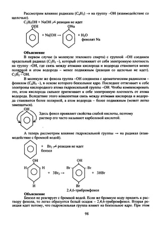 Рассмотрим влияние радикала (СбН5)
щелочью).
С2Н5ОН + NaOH /4 реакция не идет
на группу -ОН (взаимодействие со
ONa
о + Na[OH —
0
чх Ч/
+ Н20
фенолят Na
Объяснение
В первом случае (в молекуле этилового спирта) с группой -ОН соединен
предельный радикал (С2Н5-), который отталкивает от себя электронную плотность
на группу -ОН, где связь между атомами кислорода и водорода становится менее
полярной и атом водорода - менее подвижным (реакция со щелочью не идет).
с у С ^ о н .
В молекуле же фенола группа -ОН соединена с ароматическим радикалом -
фенилом (СбН5-), в основе которого бензольное ядро. Последнее оттягивает к себе
электроны кислородного атома гидроксильной группы -ОН. Чтобы компенсировать
это, атом кислорода сильнее притягивает к себе электронную плотность от атома
водорода. Вследствие этого ковалентная связь между атдмами кислорода и водоро­
да становится более полярной, а атом водорода - более подвижным (может легко
замещаться).
ОН.
< * 0
Здесь фенол проявляет свойства слабой кислоты, поэтому
раствор его часто называют карболовой кислотой.
А теперь рассмотрим влияние гидроксильной группы
модействие с бромной водой).
+ Вг2 реакция не идет
бензол
ч /
ОН
+ ЗВг2 ЗНВг
на радикал (взаи-
Н Вг
2,4,6-трибромфенол
Объяснение
Бензол не реагирует с бромной водой. Если же бромную воду прилить к рас­
твору фенола, то легко образуется белый осадок - 2,4,6-трибромфенол. Вторая ре­
акция идет потому,, что гидроксильная группа влияет на бензольное ядро. При этом
98
 