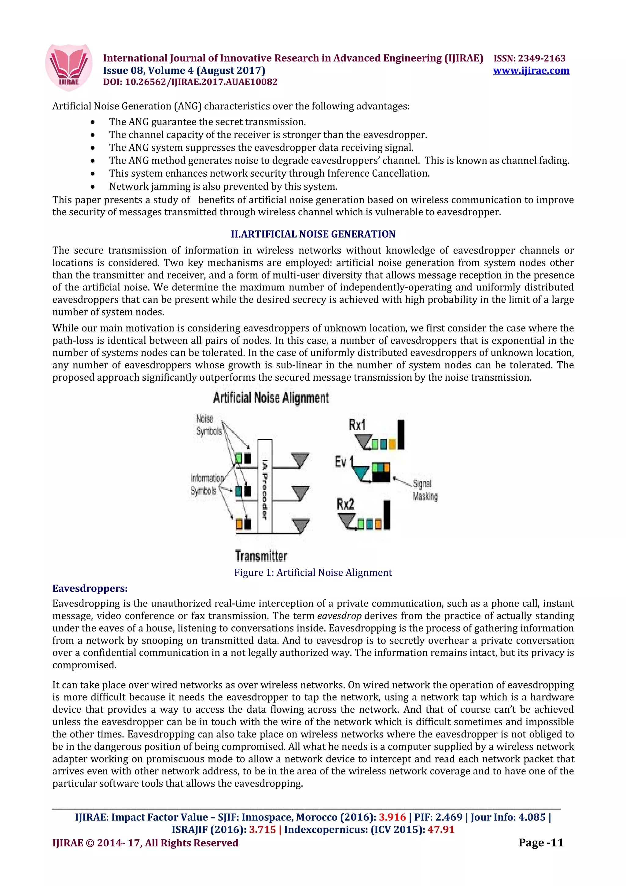 International Journal of Innovative Research in Advanced Engineering (IJIRAE) ISSN: 2349-2163
Issue 08, Volume 4 (August 2017) www.ijirae.com
DOI: 10.26562/IJIRAE.2017.AUAE10082
_________________________________________________________________________________________________
IJIRAE: Impact Factor Value – SJIF: Innospace, Morocco (2016): 3.916 | PIF: 2.469 | Jour Info: 4.085 |
ISRAJIF (2016): 3.715 | Indexcopernicus: (ICV 2015): 47.91
IJIRAE © 2014- 17, All Rights Reserved Page -11
Artificial Noise Generation (ANG) characteristics over the following advantages:
 The ANG guarantee the secret transmission.
 The channel capacity of the receiver is stronger than the eavesdropper.
 The ANG system suppresses the eavesdropper data receiving signal.
 The ANG method generates noise to degrade eavesdroppers’ channel. This is known as channel fading.
 This system enhances network security through Inference Cancellation.
 Network jamming is also prevented by this system.
This paper presents a study of benefits of artificial noise generation based on wireless communication to improve
the security of messages transmitted through wireless channel which is vulnerable to eavesdropper.
II.ARTIFICIAL NOISE GENERATION
The secure transmission of information in wireless networks without knowledge of eavesdropper channels or
locations is considered. Two key mechanisms are employed: artificial noise generation from system nodes other
than the transmitter and receiver, and a form of multi-user diversity that allows message reception in the presence
of the artificial noise. We determine the maximum number of independently-operating and uniformly distributed
eavesdroppers that can be present while the desired secrecy is achieved with high probability in the limit of a large
number of system nodes.
While our main motivation is considering eavesdroppers of unknown location, we first consider the case where the
path-loss is identical between all pairs of nodes. In this case, a number of eavesdroppers that is exponential in the
number of systems nodes can be tolerated. In the case of uniformly distributed eavesdroppers of unknown location,
any number of eavesdroppers whose growth is sub-linear in the number of system nodes can be tolerated. The
proposed approach significantly outperforms the secured message transmission by the noise transmission.
Figure 1: Artificial Noise Alignment
Eavesdroppers:
Eavesdropping is the unauthorized real-time interception of a private communication, such as a phone call, instant
message, video conference or fax transmission. The term eavesdrop derives from the practice of actually standing
under the eaves of a house, listening to conversations inside. Eavesdropping is the process of gathering information
from a network by snooping on transmitted data. And to eavesdrop is to secretly overhear a private conversation
over a confidential communication in a not legally authorized way. The information remains intact, but its privacy is
compromised.
It can take place over wired networks as over wireless networks. On wired network the operation of eavesdropping
is more difficult because it needs the eavesdropper to tap the network, using a network tap which is a hardware
device that provides a way to access the data flowing across the network. And that of course can’t be achieved
unless the eavesdropper can be in touch with the wire of the network which is difficult sometimes and impossible
the other times. Eavesdropping can also take place on wireless networks where the eavesdropper is not obliged to
be in the dangerous position of being compromised. All what he needs is a computer supplied by a wireless network
adapter working on promiscuous mode to allow a network device to intercept and read each network packet that
arrives even with other network address, to be in the area of the wireless network coverage and to have one of the
particular software tools that allows the eavesdropping.
 