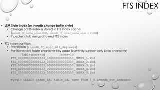 FTS INDEX
• LSM Style Index (or Innodb change buffer style)
• Change of FTS index is stored in FTS Index cache
(innodb_ft_cache_size=32MB, innodb_ft_total_cache_size = 610MB)
• If cache is full, merged to real FTS Index
• FTS Index partition
• Parallelism (innodb_ft_sort_pll_degree=2)
• Partitioned by token character key code (currently support only Latin character)
Tablespace-id Index-id
FTS_000000000000223_000000000000257_INDEX_1.ibd
FTS_000000000000223_000000000000257_INDEX_2.ibd
FTS_000000000000223_000000000000257_INDEX_3.ibd
FTS_000000000000223_000000000000257_INDEX_4.ibd
FTS_000000000000223_000000000000257_INDEX_5.ibd
mysql> SELECT index_id, table_id, name FROM I_S.innodb_sys_indexes;
 